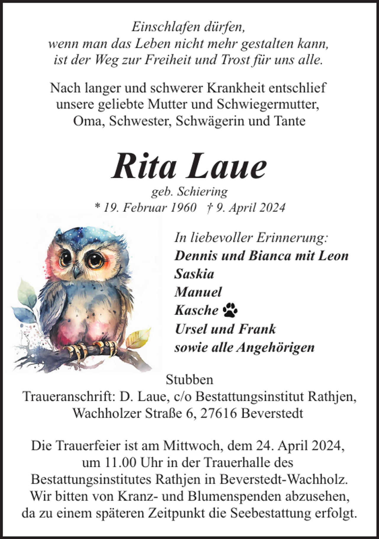 <p>Einschlafen dürfen,<br />wenn man das Leben nicht mehr gestalten kann,<br />ist der Weg zur Freiheit und Trost für uns alle.<br />Nach langer und schwerer Krankheit entschlief<br />unsere geliebte Mutter und Schwiegermutter,<br />Oma, Schwester, Schwägerin und Tante</p><p>Rita Laue</p><p>geb. Schiering<br />* 19. Februar 1960 † 9. April 2024</p><p>In liebevoller Erinnerung:<br />Dennis und Bianca mit Leon<br />Saskia<br />Manuel<br />Kasche<br />Ursel und Frank<br />sowie alle Angehörigen<br />Stubben<br />Traueranschrift: D. Laue, c/o Bestattungsinstitut Rathjen,<br />Wachholzer Straße 6, 27616 Beverstedt<br />Die Trauerfeier ist am Mittwoch, dem 24. April 2024,<br />um 11.00 Uhr in der Trauerhalle des<br />Bestattungsinstitutes Rathjen in Beverstedt-Wachholz.<br />Wir bitten von Kranz- und Blumenspenden abzusehen,<br />da zu einem späteren Zeitpunkt die Seebestattung erfolgt.</p>