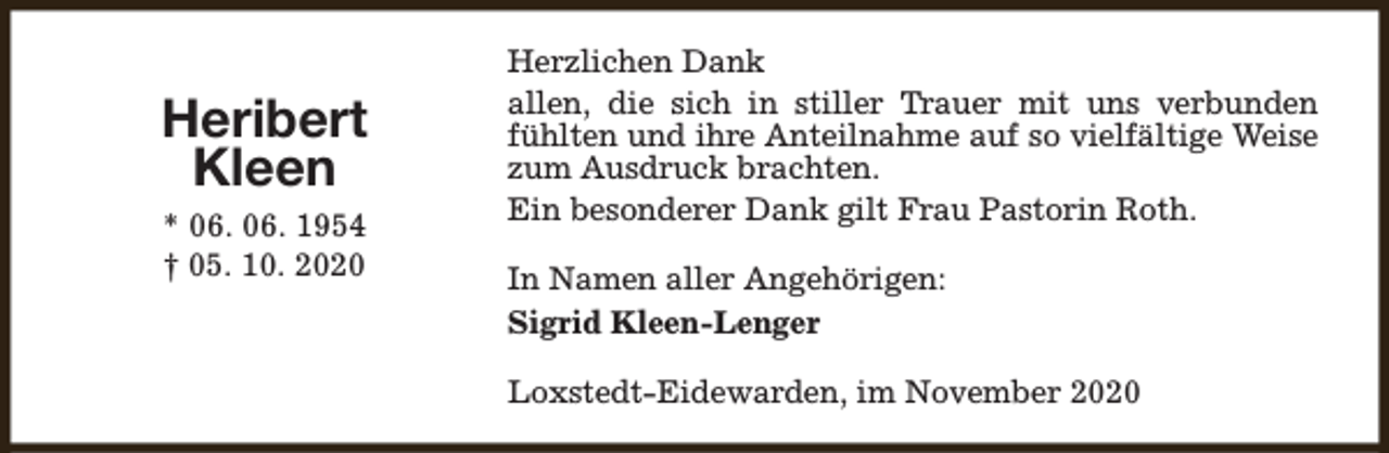 <p>Heribert<br />Kleen<br />* 06. 06. 1954<br />† 05. 10. 2020</p><p>Herzlichen Dank<br />allen, die sich in stiller Trauer mit uns verbunden<br />fühlten und ihre Anteilnahme auf so vielfältige Weise<br />zum Ausdruck brachten.<br />Ein besonderer Dank gilt Frau Pastorin Roth.<br />In Namen aller Angehörigen:<br />Sigrid Kleen-Lenger<br />Loxstedt-Eidewarden, im November 2020</p>