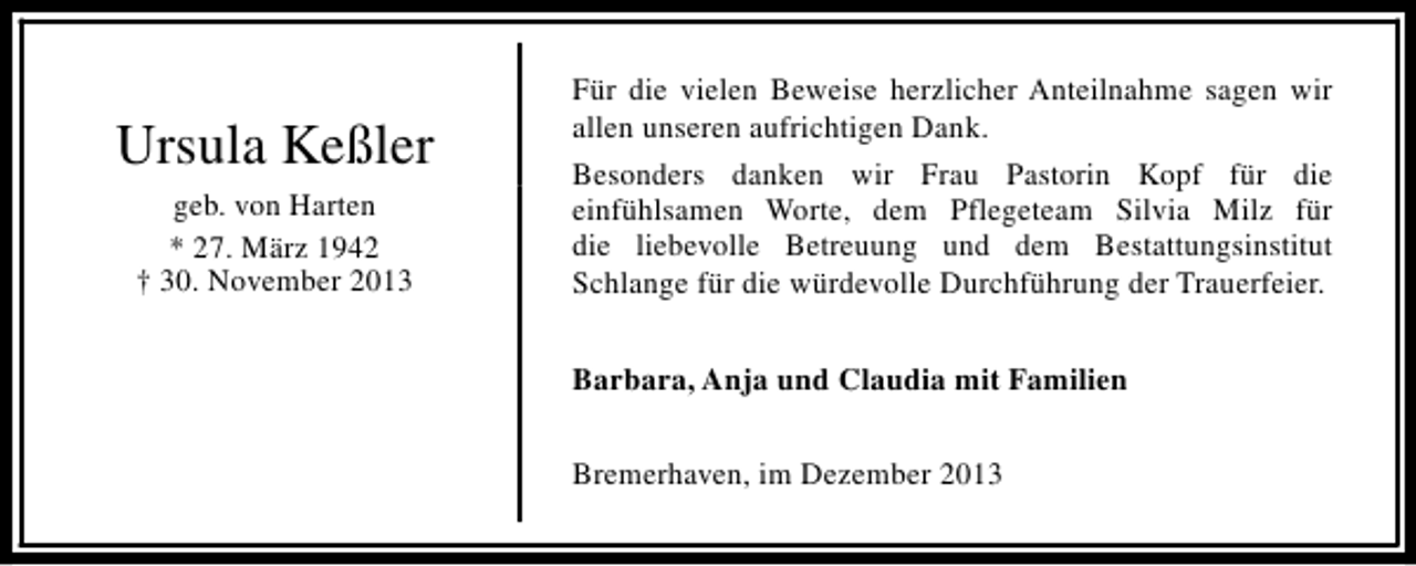 <p>Ursula Keßler<br />geb. von Harten<br />* 27. März 1942<br />† 30. November 2013</p>
<p>Für die vielen Beweise herzlicher Anteilnahme sagen wir<br />allen unseren aufrichtigen Dank.<br />Besonders danken wir Frau Pastorin Kopf für die<br />einfühlsamen Worte, dem Pflegeteam Silvia Milz für<br />die liebevolle Betreuung und dem Bestattungsinstitut<br />Schlange für die würdevolle Durchführung der Trauerfeier.<br />Barbara, Anja und Claudia mit Familien<br />Bremerhaven, im Dezember 2013</p>
