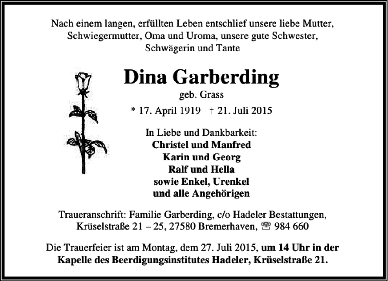 <p>Nach einem langen, erfüllten Leben entschlief unsere liebe Mutter,<br />Schwiegermutter, Oma und Uroma, unsere gute Schwester,<br />Schwägerin und Tante</p><p>Dina Garberding<br />geb. Grass</p><p>* 17. April 1919 † 21. Juli 2015<br />In Liebe und Dankbarkeit:<br />Christel und Manfred<br />Karin und Georg<br />Ralf und Hella<br />sowie Enkel, Urenkel<br />und alle Angehörigen<br />Traueranschrift: Familie Garberding, c/o Hadeler Bestattungen,<br />Krüselstraße 21 – 25, 27580 Bremerhaven, ℡ 984 660<br />Die Trauerfeier ist am Montag, dem 27. Juli 2015, um 14 Uhr in der<br />Kapelle des Beerdigungsinstitutes Hadeler, Krüselstraße 21.</p>