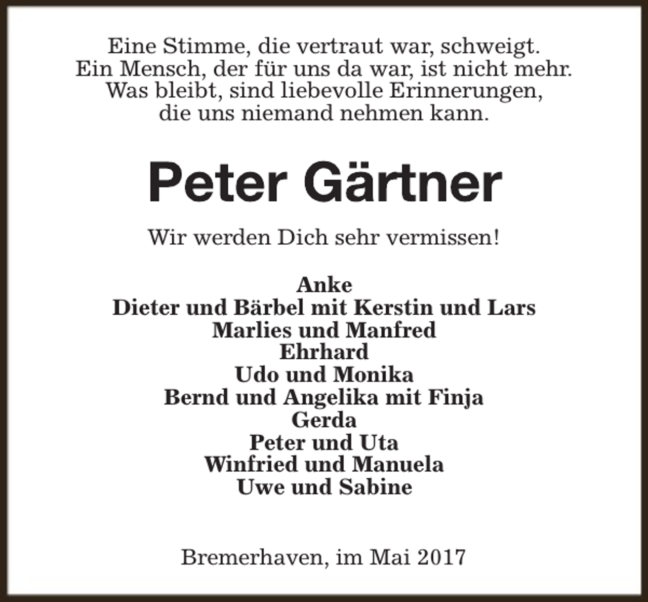 <p>Eine Stimme, die vertraut war, schweigt.<br />Ein Mensch, der für uns da war, ist nicht mehr.<br />Was bleibt, sind liebevolle Erinnerungen,<br />die uns niemand nehmen kann.</p><p>Wir werden Dich sehr vermissen!<br />Anke<br />Dieter und Bärbel mit Kerstin und Lars<br />Marlies und Manfred<br />Ehrhard<br />Udo und Monika<br />Bernd und Angelika mit Finja<br />Gerda<br />Peter und Uta<br />Winfried und Manuela<br />Uwe und Sabine<br />Bremerhaven, im Mai 2017</p>