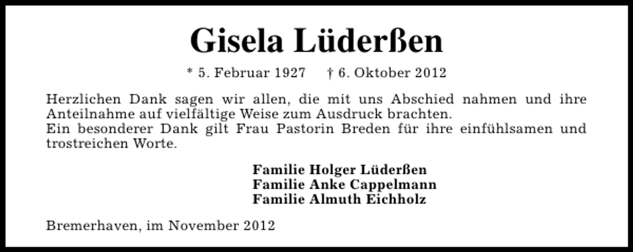 <p>Gisela Lüderßen</p><p>* 5. Februar 1927</p><p>† 6. Oktober 2012</p><p>Herzlichen Dank sagen wir allen, die mit uns Abschied nahmen und ihre<br />Anteilnahme auf vielfältige Weise zum Ausdruck brachten.<br />Ein besonderer Dank gilt Frau Pastorin Breden für ihre einfühlsamen und<br />trostreichen Worte.<br />Familie Holger Lüderßen<br />Familie Anke Cappelmann<br />Familie Almuth Eichholz<br />Bremerhaven, im November 2012</p>
