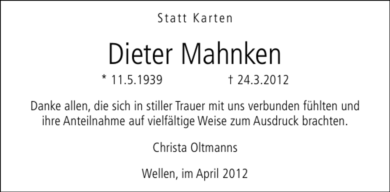<p>Statt Karten</p><p>Dieter Mahnken</p><p>* 11.5.1939</p><p>† 24.3.2012</p><p>Danke allen, die sich in stiller Trauer mit uns verbunden fühlten und<br />ihre Anteilnahme auf vielfältige Weise zum Ausdruck brachten.<br />Christa Oltmanns<br />Wellen, im April 2012</p>