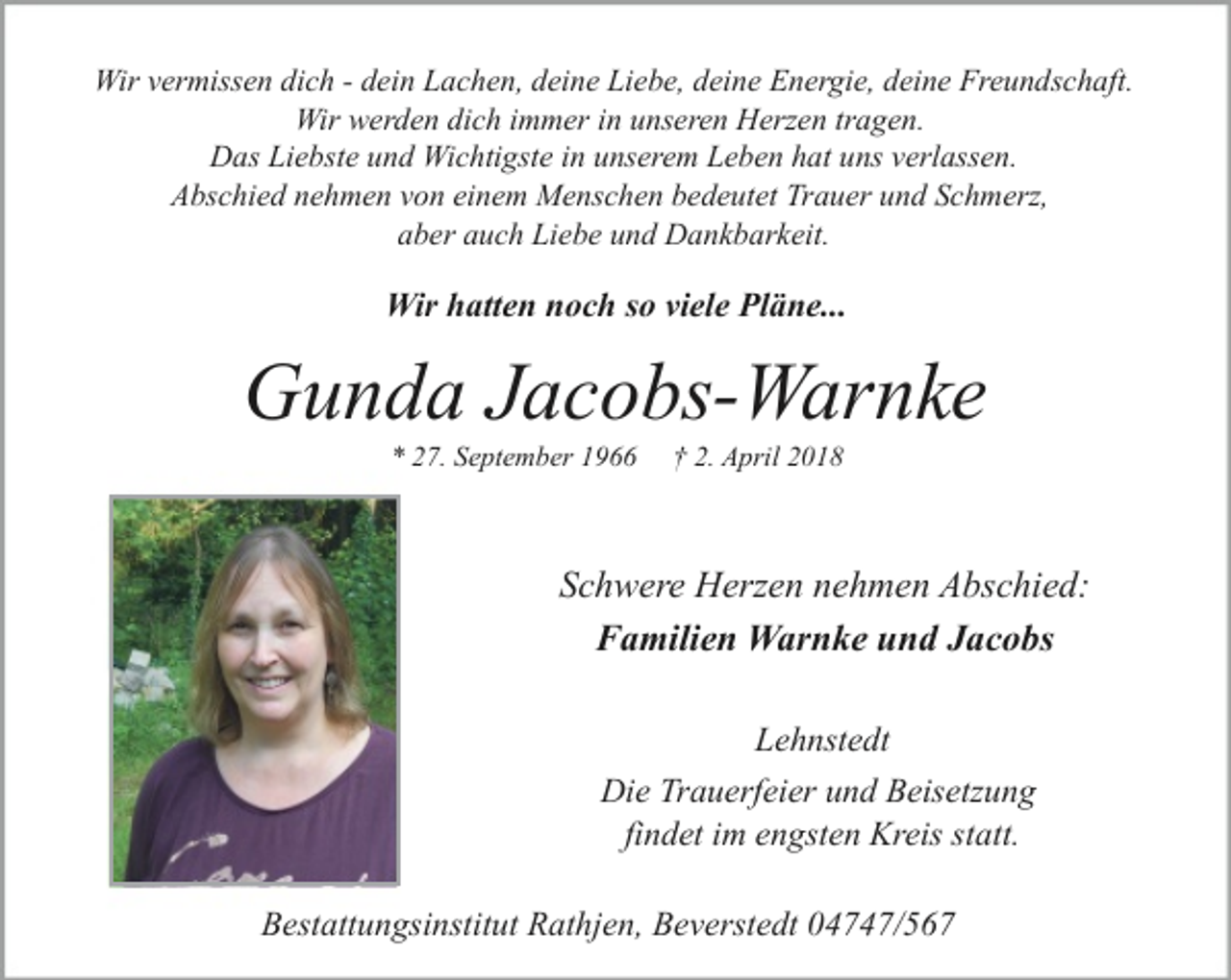 <p>Wir vermissen dich - dein Lachen, deine Liebe, deine Energie, deine Freundschaft.<br />Wir werden dich immer in unseren Herzen tragen.<br />Das Liebste und Wichtigste in unserem Leben hat uns verlassen.<br />Abschied nehmen von einem Menschen bedeutet Trauer und Schmerz,<br />aber auch Liebe und Dankbarkeit.</p><p>Wir hatten noch so viele Pläne...</p><p>Gunda Jacobs-Warnke<br />* 27. September 1966</p><p>† 2. April 2018</p><p>Schwere Herzen nehmen Abschied:<br />Familien Warnke und Jacobs<br />Lehnstedt<br />Die Trauerfeier und Beisetzung<br />findet im engsten Kreis statt.<br />Bestattungsinstitut Rathjen, Beverstedt 04747/567</p>