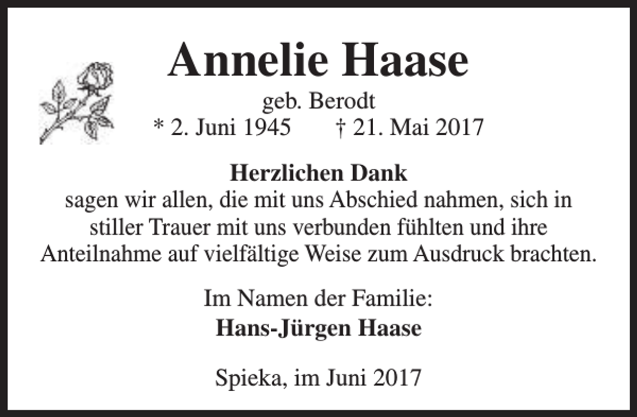 <p>Annelie Haase</p><p>geb. Berodt<br />* 2. Juni 1945<br />† 21. Mai 2017<br />Herzlichen Dank<br />sagen wir allen, die mit uns Abschied nahmen, sich in<br />stiller Trauer mit uns verbunden fühlten und ihre<br />Anteilnahme auf vielfältige Weise zum Ausdruck brachten.<br />Im Namen der Familie:<br />Hans-Jürgen Haase<br />Spieka, im Juni 2017</p>