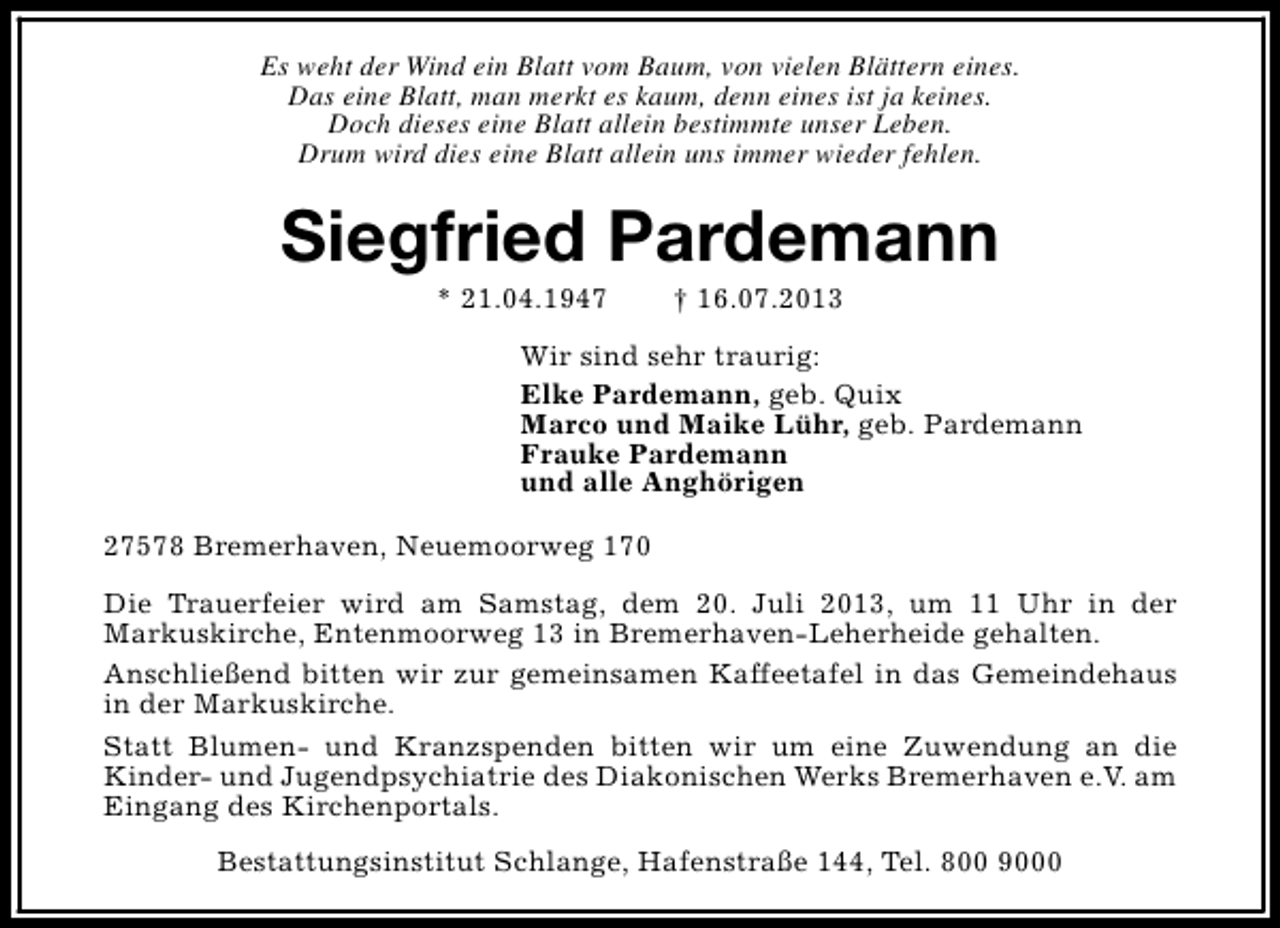 <p>Es weht der Wind ein Blatt vom Baum, von vielen Blättern eines.<br />Das eine Blatt, man merkt es kaum, denn eines ist ja keines.<br />Doch dieses eine Blatt allein bestimmte unser Leben.<br />Drum wird dies eine Blatt allein uns immer wieder fehlen.</p><p>Siegfried Pardemann<br />* 21.04.1947</p><p>† 16.07.2013</p><p>Wir sind sehr traurig:<br />Elke Pardemann, geb. Quix<br />Marco und Maike Lühr, geb. Pardemann<br />Frauke Pardemann<br />und alle Anghörigen<br />27578 Bremerhaven, Neuemoorweg 170<br />Die Trauerfeier wird am Samstag, dem 20. Juli 2013, um 11 Uhr in der<br />Markuskirche, Entenmoorweg 13 in Bremerhaven-Leherheide gehalten.<br />Anschließend bitten wir zur gemeinsamen Kaffeetafel in das Gemeindehaus<br />in der Markuskirche.<br />Statt Blumen- und Kranzspenden bitten wir um eine Zuwendung an die<br />Kinder- und Jugendpsychiatrie des Diakonischen Werks Bremerhaven e.V. am<br />Eingang des Kirchenportals.<br />Bestattungsinstitut Schlange, Hafenstraße 144, Tel. 800 9000</p>