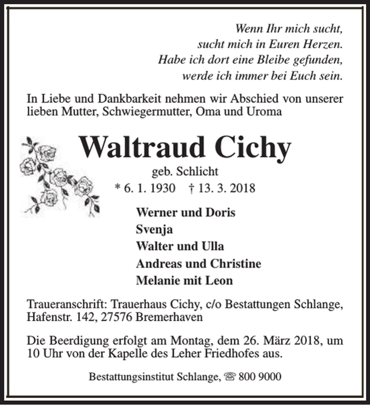 <p>Wenn Ihr mich sucht,<br />sucht mich in Euren Herzen.<br />Habe ich dort eine Bleibe gefunden,<br />werde ich immer bei Euch sein.<br />In Liebe und Dankbarkeit nehmen wir Abschied von unserer<br />lieben Mutter, Schwiegermutter, Oma und Uroma</p><p>Waltraud Cichy<br />geb. Schlicht<br />* 6. 1. 1930 † 13. 3. 2018</p><p>Werner und Doris<br />Svenja<br />Walter und Ulla<br />Andreas und Christine<br />Melanie mit Leon<br />Traueranschrift: Trauerhaus Cichy, c/o Bestattungen Schlange,<br />Hafenstr. 142, 27576 Bremerhaven<br />Die Beerdigung erfolgt am Montag, dem 26. März 2018, um<br />10 Uhr von der Kapelle des Leher Friedhofes aus.<br />Bestattungsinstitut Schlange, s 800 9000</p>
