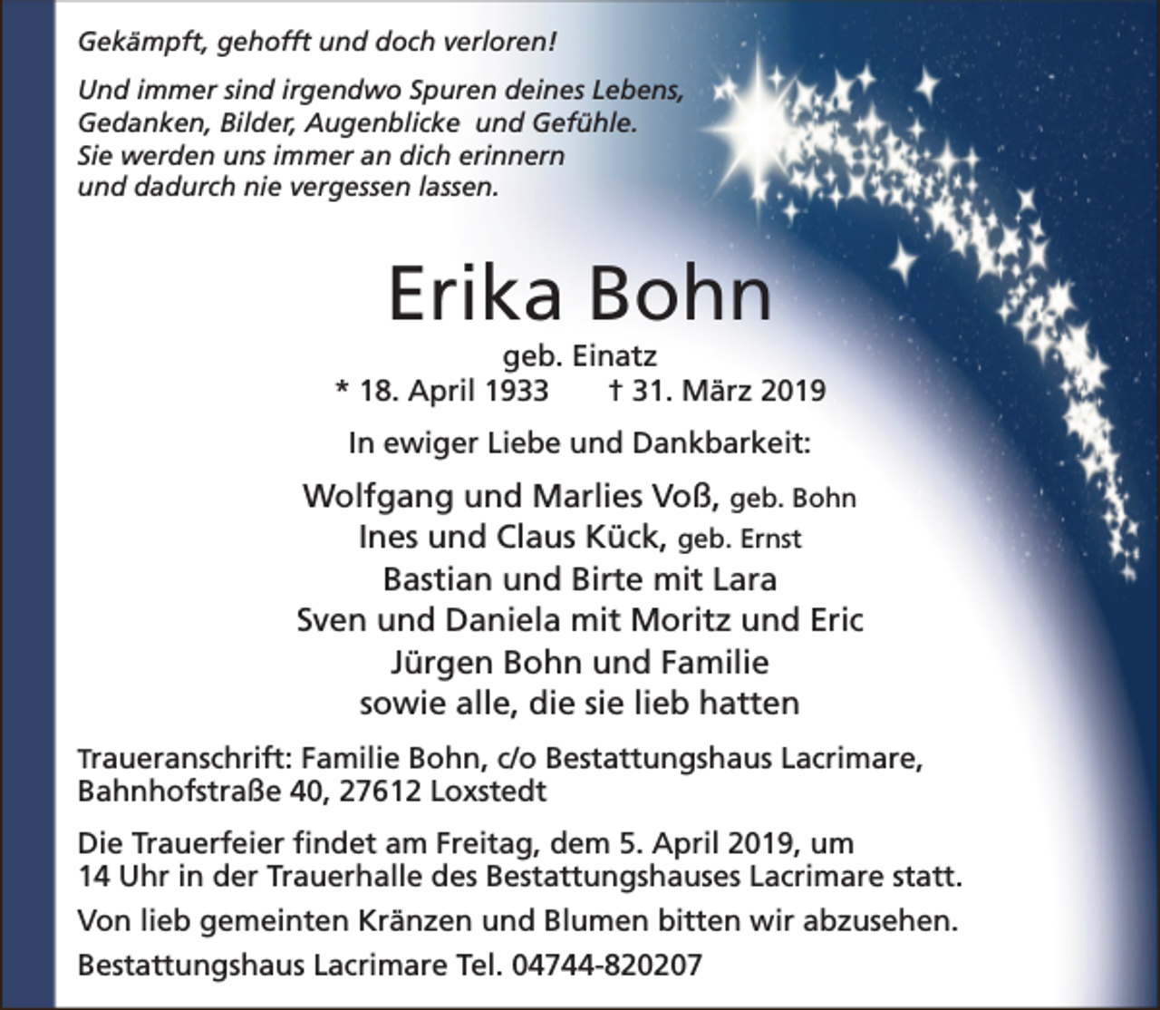 <p>Gekämpft, gehofft und doch verloren!<br />Und immer sind irgendwo Spuren deines Lebens,<br />Gedanken, Bilder, Augenblicke und Gefühle.<br />Sie werden uns immer an dich erinnern<br />und dadurch nie vergessen lassen.</p><p>Erika Bohn</p><p>geb. Einatz<br />* 18. April 1933<br />† 31. März 2019<br />In ewiger Liebe und Dankbarkeit:</p><p>Wolfgang und Marlies Voß, geb. Bohn<br />Ines und Claus Kück, geb. Ernst<br />Bastian und Birte mit Lara<br />Sven und Daniela mit Moritz und Eric<br />Jürgen Bohn und Familie<br />sowie alle, die sie lieb hatten<br />Traueranschrift: Familie Bohn, c/o Bestattungshaus Lacrimare,</p><p>Bahnhofstraße 40, 27612 Loxstedt</p><p>Die Trauerfeier findet am Freitag, dem 5. April 2019, um<br />14 Uhr in der Trauerhalle des Bestattungshauses Lacrimare statt.<br />Von lieb gemeinten Kränzen und Blumen bitten wir abzusehen.<br />Bestattungshaus Lacrimare Tel. 04744-820207</p>