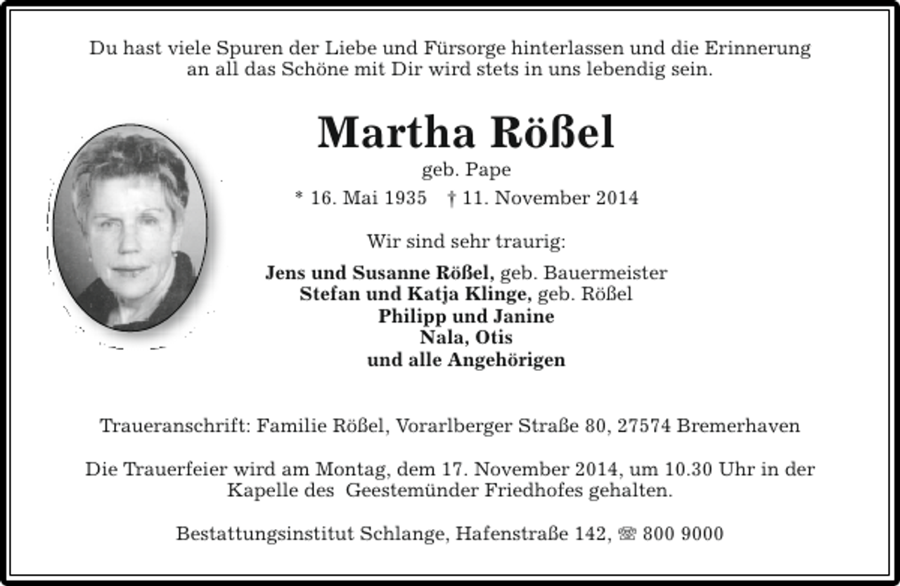 <p>Du hast viele Spuren der Liebe und Fürsorge hinterlassen und die Erinnerung<br />an all das Schöne mit Dir wird stets in uns lebendig sein.</p><p>Martha Rößel</p><p>geb. Pape<br />* 16. Mai 1935 † 11. November 2014<br />Wir sind sehr traurig:<br />Jens und Susanne Rößel, geb. Bauermeister<br />Stefan und Katja Klinge, geb. Rößel<br />Philipp und Janine<br />Nala, Otis<br />und alle Angehörigen<br />Traueranschrift: Familie Rößel, Vorarlberger Straße 80, 27574 Bremerhaven<br />Die Trauerfeier wird am Montag, dem 17. November 2014, um 10.30 Uhr in der<br />Kapelle des Geestemünder Friedhofes gehalten.<br />Bestattungsinstitut Schlange, Hafenstraße 142, T 800 9000</p>
