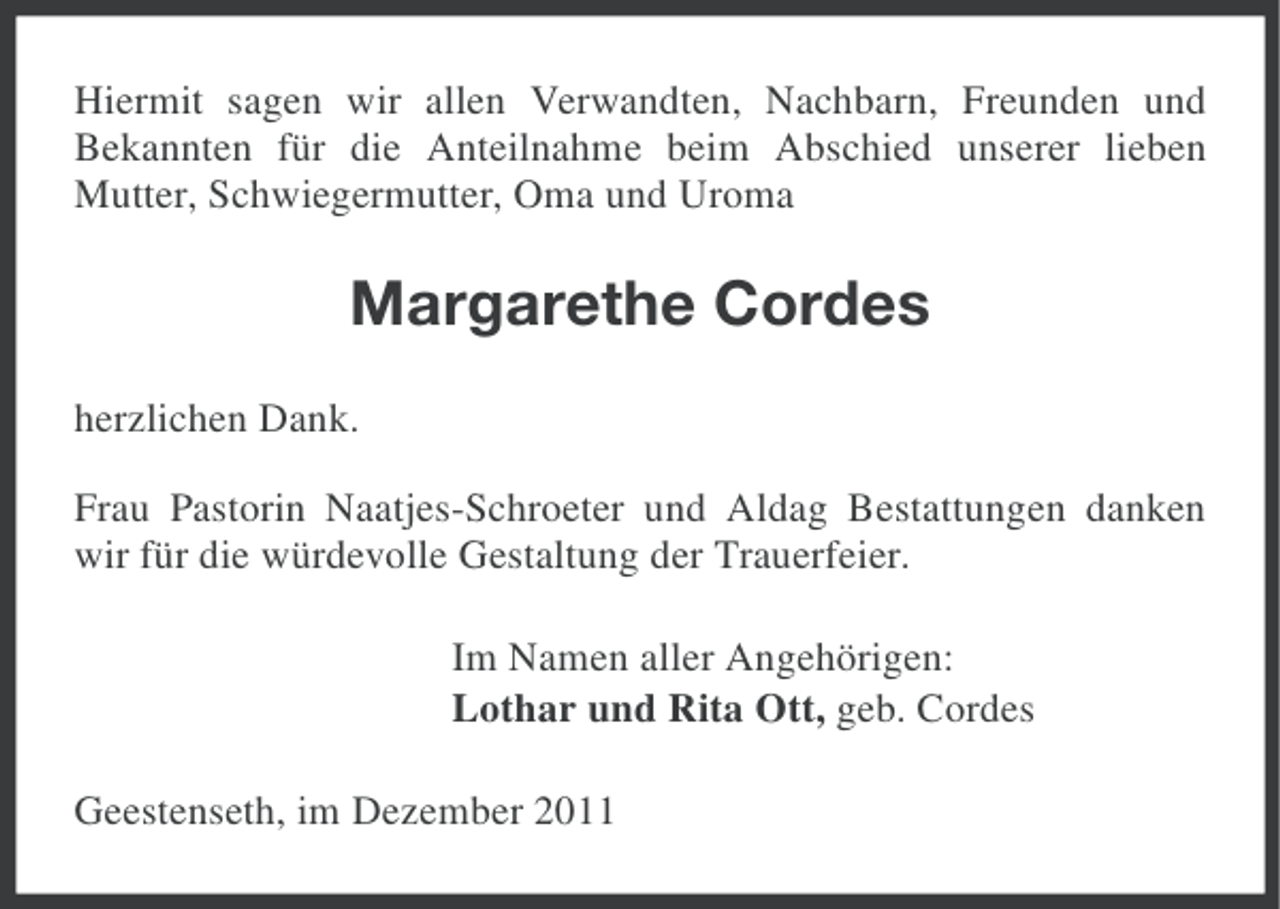 <p>Hiermit sagen wir allen Verwandten, Nachbarn, Freunden und<br />Bekannten für die Anteilnahme beim Abschied unserer lieben<br />Mutter, Schwiegermutter, Oma und Uroma</p><p>Margarethe Cordes<br />herzlichen Dank.<br />Frau Pastorin Naatjes-Schroeter und Aldag Bestattungen danken<br />wir für die würdevolle Gestaltung der Trauerfeier.<br />Im Namen aller Angehörigen:<br />Lothar und Rita Ott, geb. Cordes<br />Geestenseth, im Dezember 2011</p>