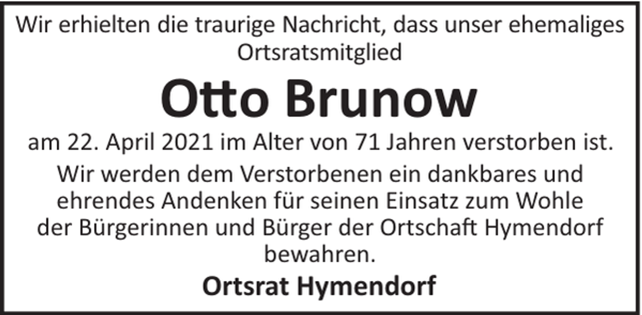 <p>Wir erhielten die traurige Nachricht, dass unser ehemaliges<br />Ortsratsmitglied</p>
<p>O!o Brunow<br />am 22. April 2021 im Alter von 71 Jahren verstorben ist.<br />Wir werden dem Verstorbenen ein dankbares und<br />ehrendes Andenken für seinen Einsatz zum Wohle<br />der Bürgerinnen und Bürger der Ortscha" Hymendorf<br />bewahren.</p>
<p>Ortsrat Hymendorf</p>