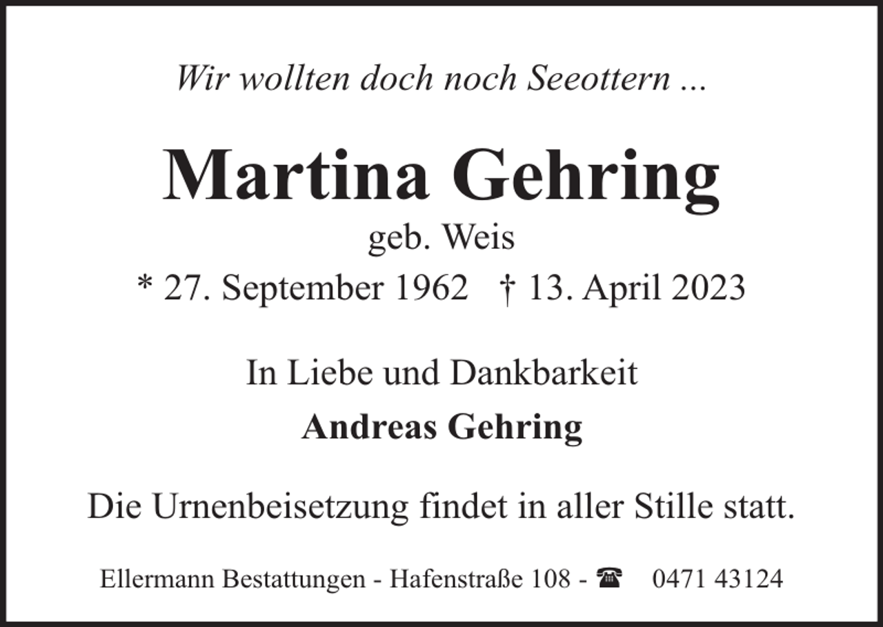 <p>Wir wollten doch noch Seeottern ...</p><p>Martina Gehring</p><p>geb. Weis<br />* 27. September 1962 † 13. April 2023<br />In Liebe und Dankbarkeit<br />Andreas Gehring<br />Die Urnenbeisetzung findet in aller Stille statt.<br />Ellermann Bestattungen - Hafenstraße 108 - (</p><p>0471 43124</p>