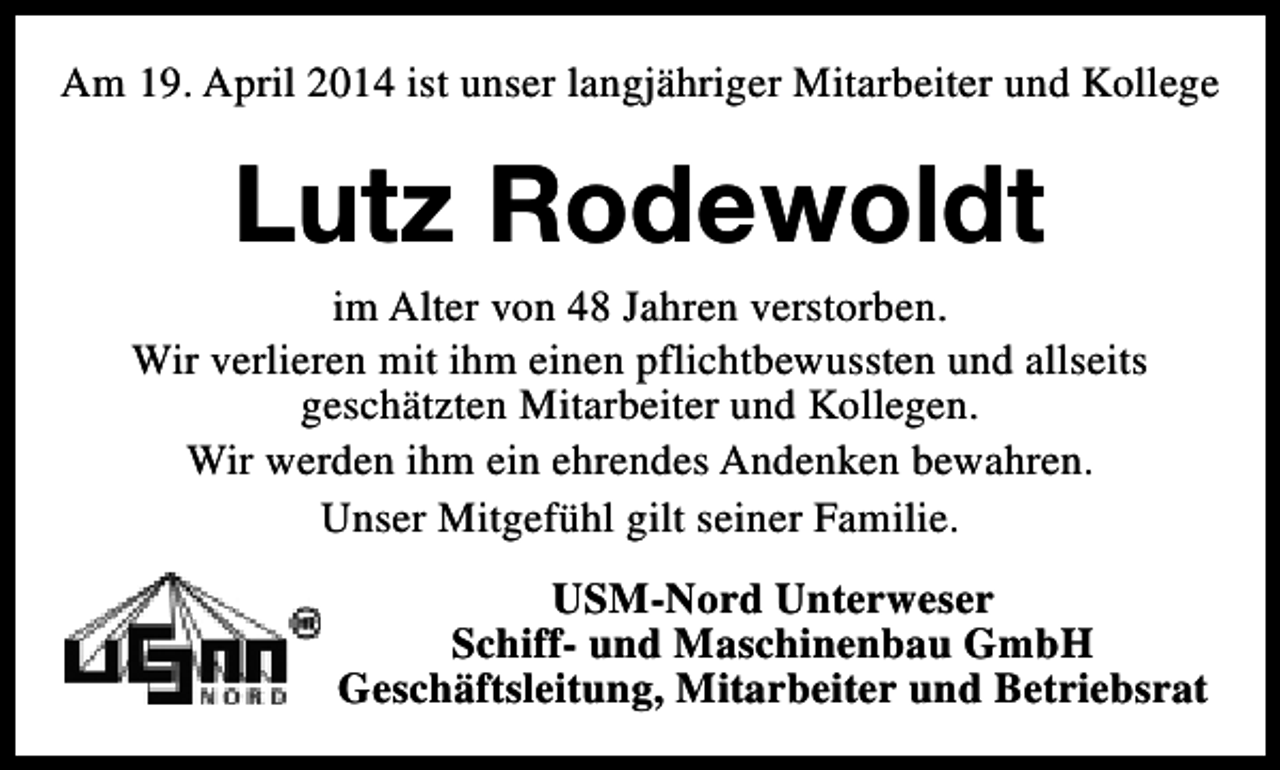 <p>Am 19. April 2014 ist unser langjähriger Mitarbeiter und Kollege</p><p>Lutz Rodewoldt</p><p>im Alter von 48 Jahren verstorben.<br />Wir verlieren mit ihm einen pflichtbewussten und allseits<br />geschätzten Mitarbeiter und Kollegen.<br />Wir werden ihm ein ehrendes Andenken bewahren.<br />Unser Mitgefühl gilt seiner Familie.<br />USM-Nord Unterweser<br />Schiff- und Maschinenbau GmbH<br />Geschäftsleitung, Mitarbeiter und Betriebsrat</p>