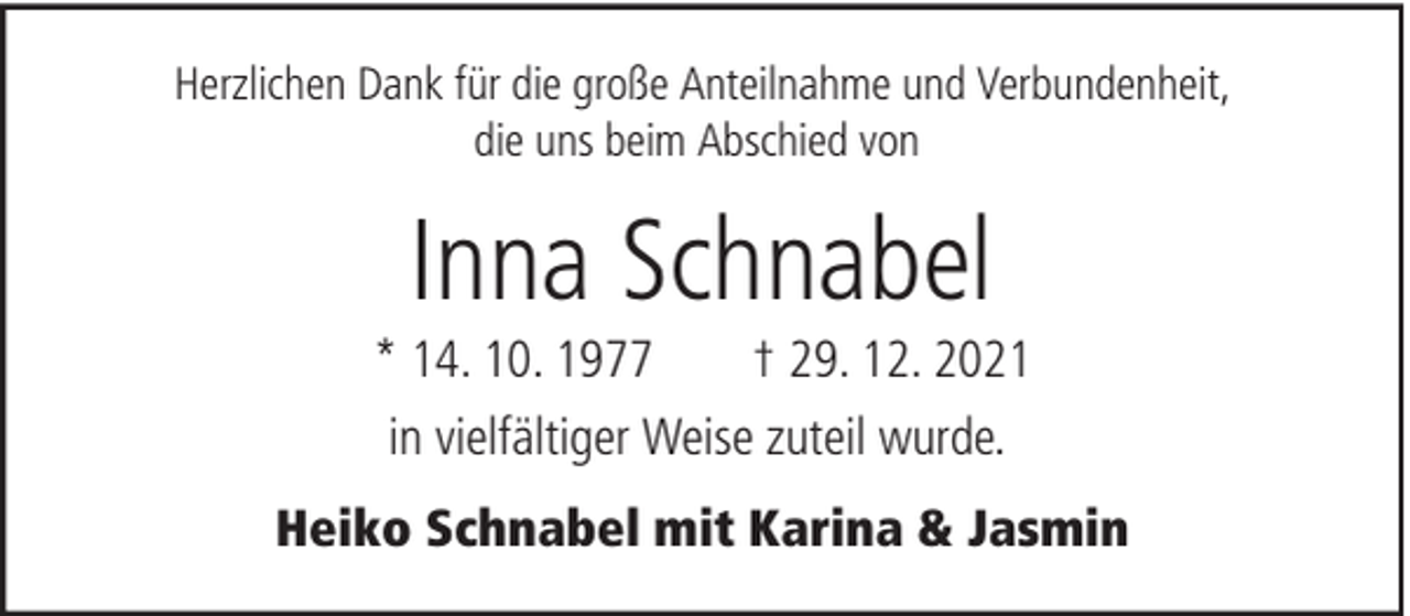<p>Herzlichen Dank für die große Anteilnahme und Verbundenheit,<br />die uns beim Abschied von</p>
<p>Inna Schnabel<br />* 14. 10. 1977<br />† 29. 12. 2021<br />in vielfältiger Weise zuteil wurde.<br />Heiko Schnabel mit Karina &amp; Jasmin</p>