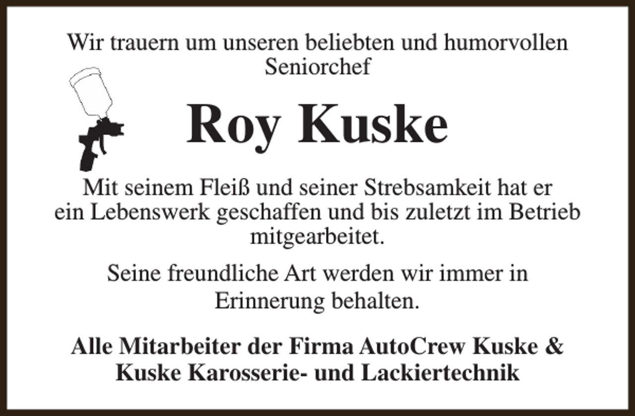 <p>Wir trauern um unseren beliebten und humorvollen<br />Seniorchef</p><p>Roy Kuske<br />Mit seinem Fleiß und seiner Strebsamkeit hat er<br />ein Lebenswerk geschaffen und bis zuletzt im Betrieb<br />mitgearbeitet.<br />Seine freundliche Art werden wir immer in<br />Erinnerung behalten.<br />Alle Mitarbeiter der Firma AutoCrew Kuske &amp;<br />Kuske Karosserie- und Lackiertechnik</p>