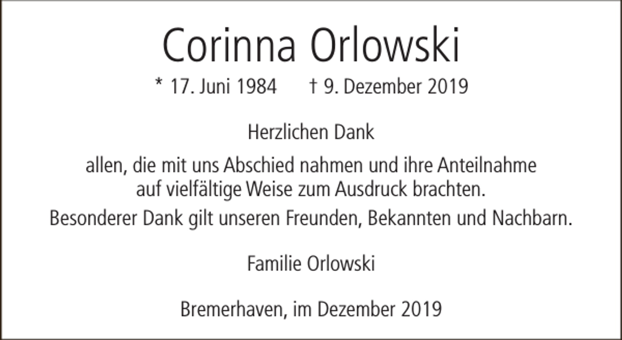 <p>Corinna Orlowski</p><p>* 17. Juni 1984</p><p>† 9. Dezember 2019</p><p>Herzlichen Dank<br />allen, die mit uns Abschied nahmen und ihre Anteilnahme<br />auf vielfältige Weise zum Ausdruck brachten.<br />Besonderer Dank gilt unseren Freunden, Bekannten und Nachbarn.<br />Familie Orlowski<br />Bremerhaven, im Dezember 2019</p>