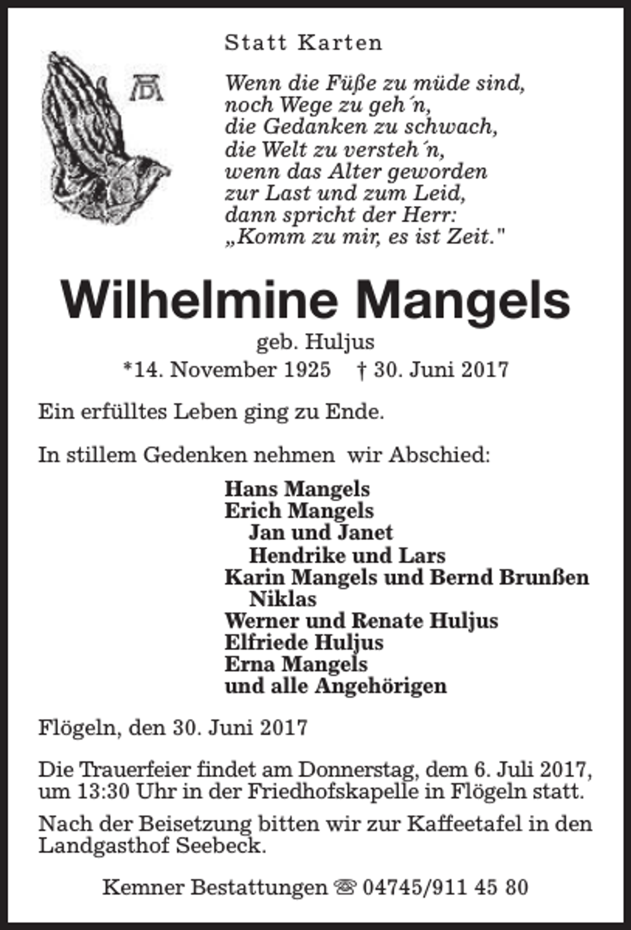 <p>S t a t t K a rt e n<br />Wenn die Füße zu müde sind,<br />noch Wege zu geh´n,<br />die Gedanken zu schwach,<br />die Welt zu versteh´n,<br />wenn das Alter geworden<br />zur Last und zum Leid,<br />dann spricht der Herr:<br />„Komm zu mir, es ist Zeit."</p><p>Wilhelmine Mangels<br />geb. Huljus<br />*14. November 1925 † 30. Juni 2017</p><p>Ein erfülltes Leben ging zu Ende.<br />In stillem Gedenken nehmen wir Abschied:<br />Hans Mangels<br />Erich Mangels<br />Jan und Janet<br />Hendrike und Lars<br />Karin Mangels und Bernd Brunßen<br />Niklas<br />Werner und Renate Huljus<br />Elfriede Huljus<br />Erna Mangels<br />und alle Angehörigen<br />Flögeln, den 30. Juni 2017<br />Die Trauerfeier findet am Donnerstag, dem 6. Juli 2017,<br />um 13:30 Uhr in der Friedhofskapelle in Flögeln statt.<br />Nach der Beisetzung bitten wir zur Kaffeetafel in den<br />Landgasthof Seebeck.<br />Kemner Bestattungen s 04745/911 45 80</p>