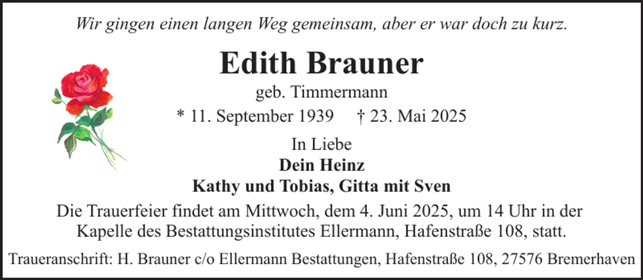 <p>Wir gingen einen langen Weg gemeinsam, aber er war doch zu kurz.</p><p>Edith Brauner</p><p>geb. Timmermann<br />* 11. September 1939 † 23. Mai 2025<br />In Liebe<br />Dein Heinz<br />Kathy und Tobias, Gitta mit Sven<br />Die Trauerfeier findet am Mittwoch, dem 4. Juni 2025, um 14 Uhr in der<br />Kapelle des Bestattungsinstitutes Ellermann, Hafenstraße 108, statt.<br />Traueranschrift: H. Brauner c/o Ellermann Bestattungen, Hafenstraße 108, 27576 Bremerhaven</p>