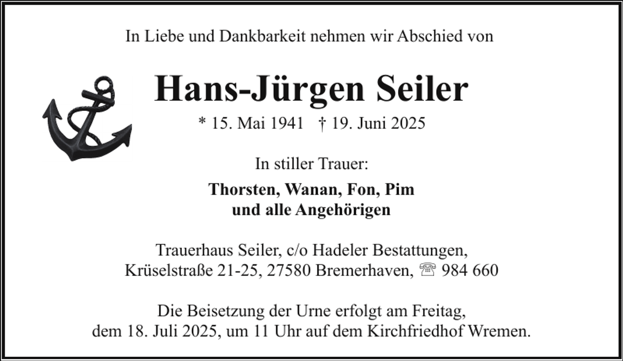 <p>In Liebe und Dankbarkeit nehmen wir Abschied von</p><p>Hans-Jürgen Seiler<br />* 15. Mai 1941 † 19. Juni 2025<br />In stiller Trauer:<br />Thorsten, Wanan, Fon, Pim<br />und alle Angehörigen<br />Trauerhaus Seiler, c/o Hadeler Bestattungen,<br />Krüselstraße 21-25, 27580 Bremerhaven, ' 984 660<br />Die Beisetzung der Urne erfolgt am Freitag,<br />dem 18. Juli 2025, um 11 Uhr auf dem Kirchfriedhof Wremen.</p>