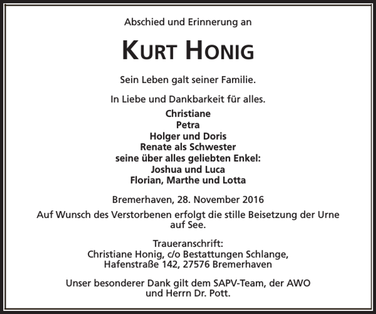 <p>Abschied und Erinnerung an</p><p>KURT HONIG<br />Sein Leben galt seiner Familie.<br />In Liebe und Dankbarkeit für alles.<br />Christiane<br />Petra<br />Holger und Doris<br />Renate als Schwester<br />seine über alles geliebten Enkel:<br />Joshua und Luca<br />Florian, Marthe und Lotta<br />Bremerhaven, 28. November 2016<br />Auf Wunsch des Verstorbenen erfolgt die stille Beisetzung der Urne<br />auf See.<br />Traueranschrift:<br />Christiane Honig, c/o Bestattungen Schlange,<br />Hafenstraße 142, 27576 Bremerhaven<br />Unser besonderer Dank gilt dem SAPV-Team, der AWO<br />und Herrn Dr. Pott.</p>