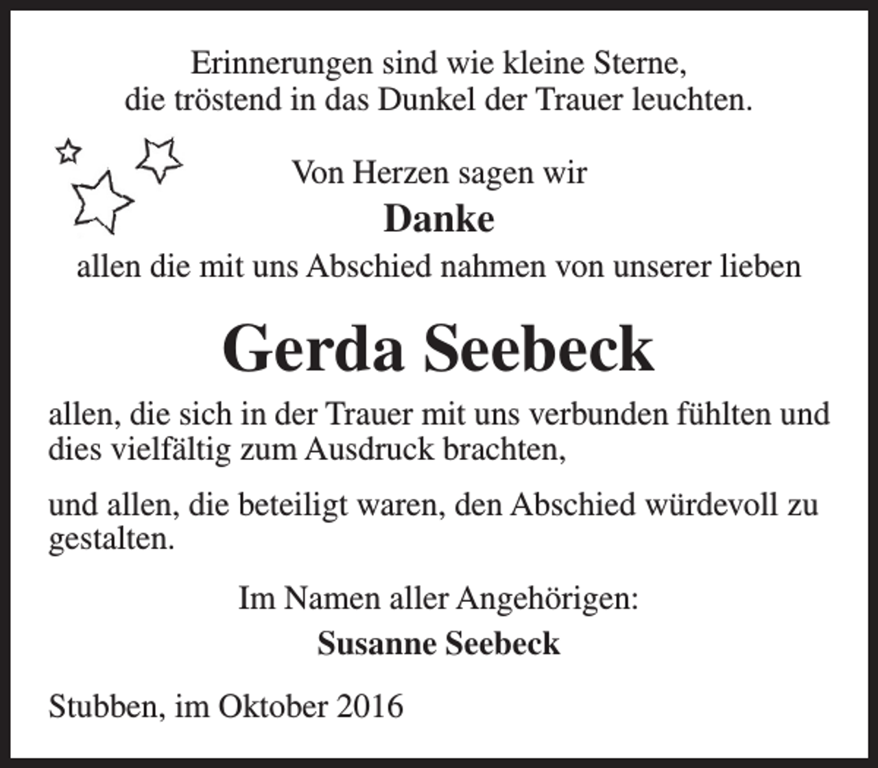 <p>Erinnerungen sind wie kleine Sterne,<br />die tröstend in das Dunkel der Trauer leuchten.<br />Von Herzen sagen wir</p><p>Danke</p><p>allen die mit uns Abschied nahmen von unserer lieben</p><p>Gerda Seebeck</p><p>allen, die sich in der Trauer mit uns verbunden fühlten und<br />dies vielfältig zum Ausdruck brachten,<br />und allen, die beteiligt waren, den Abschied würdevoll zu<br />gestalten.<br />Im Namen aller Angehörigen:<br />Susanne Seebeck<br />Stubben, im Oktober 2016</p>