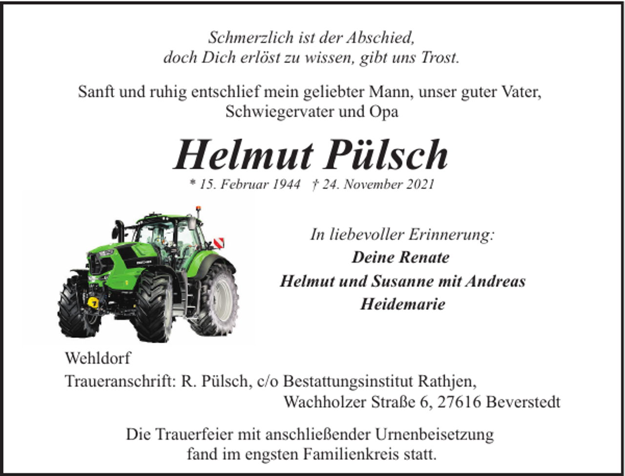 <p>Schmerzlich ist der Abschied,<br />doch Dich erlöst zu wissen, gibt uns Trost.<br />Sanft und ruhig entschlief mein geliebter Mann, unser guter Vater,<br />Schwiegervater und Opa</p><p>Helmut Pülsch<br />* 15. Februar 1944 † 24. November 2021</p><p>In liebevoller Erinnerung:<br />Deine Renate<br />Helmut und Susanne mit Andreas<br />Heidemarie<br />Wehldorf<br />Traueranschrift: R. Pülsch, c/o Bestattungsinstitut Rathjen,<br />Wachholzer Straße 6, 27616 Beverstedt<br />Die Trauerfeier mit anschließender Urnenbeisetzung<br />fand im engsten Familienkreis statt.</p>
