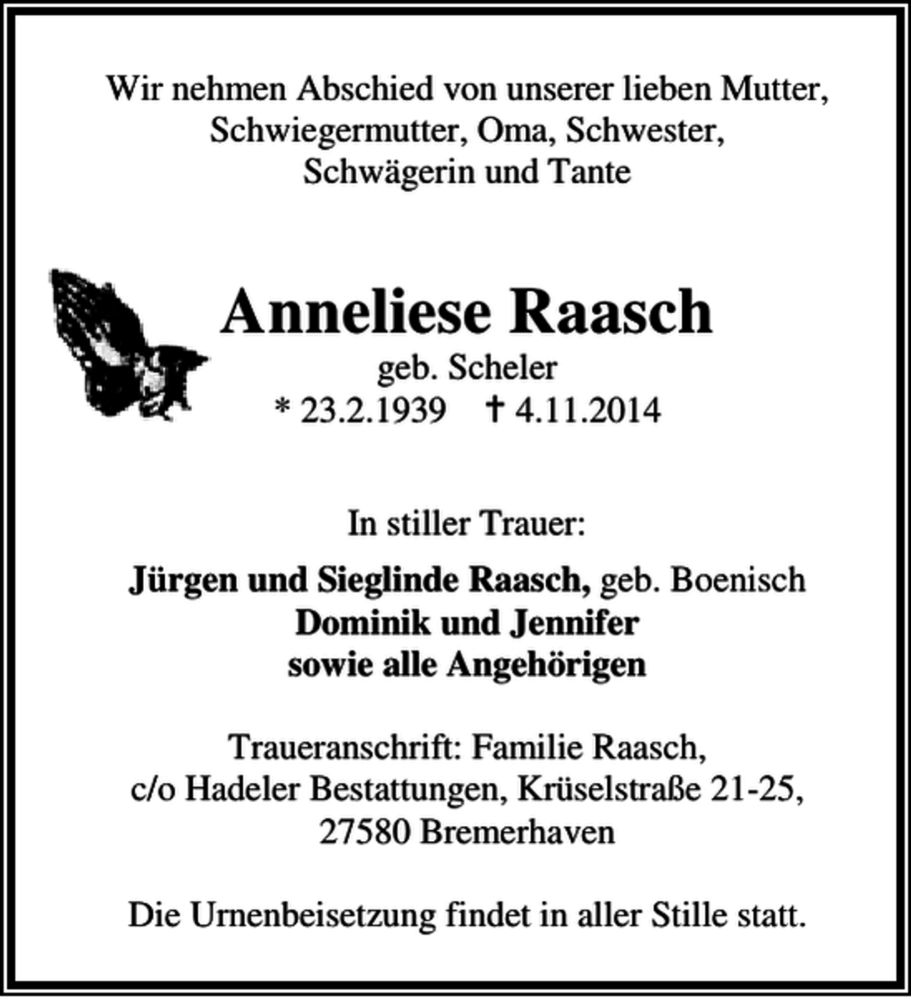 <p>Wir nehmen Abschied von unserer lieben Mutter,<br />Schwiegermutter, Oma, Schwester,<br />Schwägerin und Tante</p><p>Anneliese Raasch<br />geb. Scheler<br />* 23.2.1939<br />4.11.2014<br />In stiller Trauer:<br />Jürgen und Sieglinde Raasch, geb. Boenisch<br />Dominik und Jennifer<br />sowie alle Angehörigen<br />Traueranschrift: Familie Raasch,<br />c/o Hadeler Bestattungen, Krüselstraße 21-25,<br />27580 Bremerhaven<br />Die Urnenbeisetzung findet in aller Stille statt.</p>