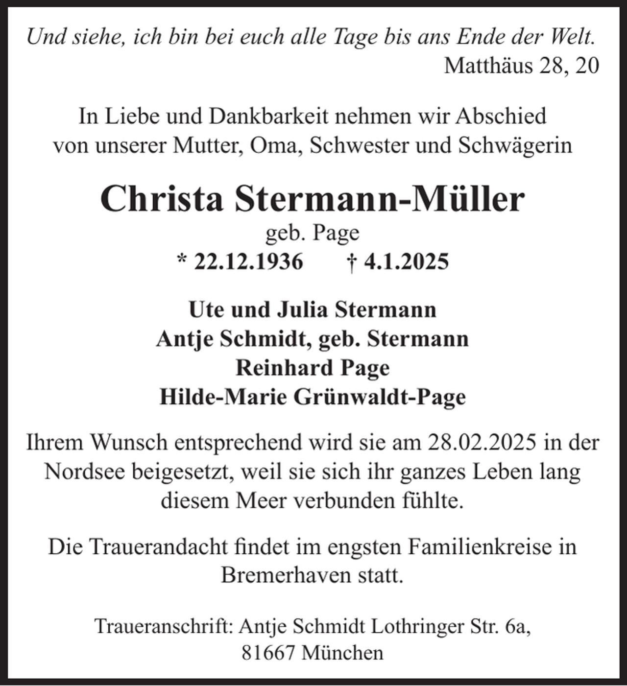 <p>Und siehe, ich bin bei euch alle Tage bis ans Ende der Welt.<br />Matthäus 28, 20<br />In Liebe und Dankbarkeit nehmen wir Abschied<br />von unserer Mutter, Oma, Schwester und Schwägerin</p><p>Christa Stermann-Müller<br />geb. Page<br />* 22.12.1936<br />† 4.1.2025</p><p>Ute und Julia Stermann<br />Antje Schmidt, geb. Stermann<br />Reinhard Page<br />Hilde-Marie Grünwaldt-Page<br />Ihrem Wunsch entsprechend wird sie am 28.02.2025 in der<br />Nordsee beigesetzt, weil sie sich ihr ganzes Leben lang<br />diesem Meer verbunden fühlte.<br />Die Trauerandacht ﬁndet im engsten Familienkreise in<br />Bremerhaven statt.<br />Traueranschrift: Antje Schmidt Lothringer Str. 6a,<br />81667 München</p>