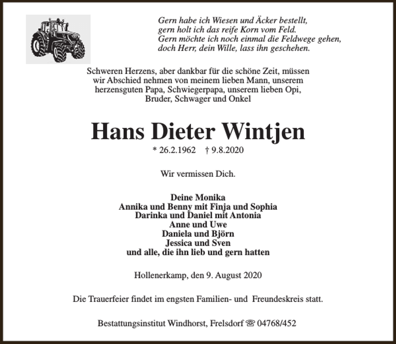 <p>Gern habe ich Wiesen und Äcker bestellt,<br />gern holt ich das reife Korn vom Feld.<br />Gern möchte ich noch einmal die Feldwege gehen,<br />doch Herr, dein Wille, lass ihn geschehen.<br />Schweren Herzens, aber dankbar für die schöne Zeit, müssen<br />wir Abschied nehmen von meinem lieben Mann, unserem<br />herzensguten Papa, Schwiegerpapa, unserem lieben Opi,<br />Bruder, Schwager und Onkel</p><p>Hans Dieter Wintjen<br />* 26.2.1962</p><p>† 9.8.2020</p><p>Wir vermissen Dich.<br />Deine Monika<br />Annika und Benny mit Finja und Sophia<br />Darinka und Daniel mit Antonia<br />Anne und Uwe<br />Daniela und Björn<br />Jessica und Sven<br />und alle, die ihn lieb und gern hatten<br />Hollenerkamp, den 9. August 2020<br />Die Trauerfeier findet im engsten Familien- und Freundeskreis statt.<br />Bestattungsinstitut Windhorst, Frelsdorf s 04768/452</p>