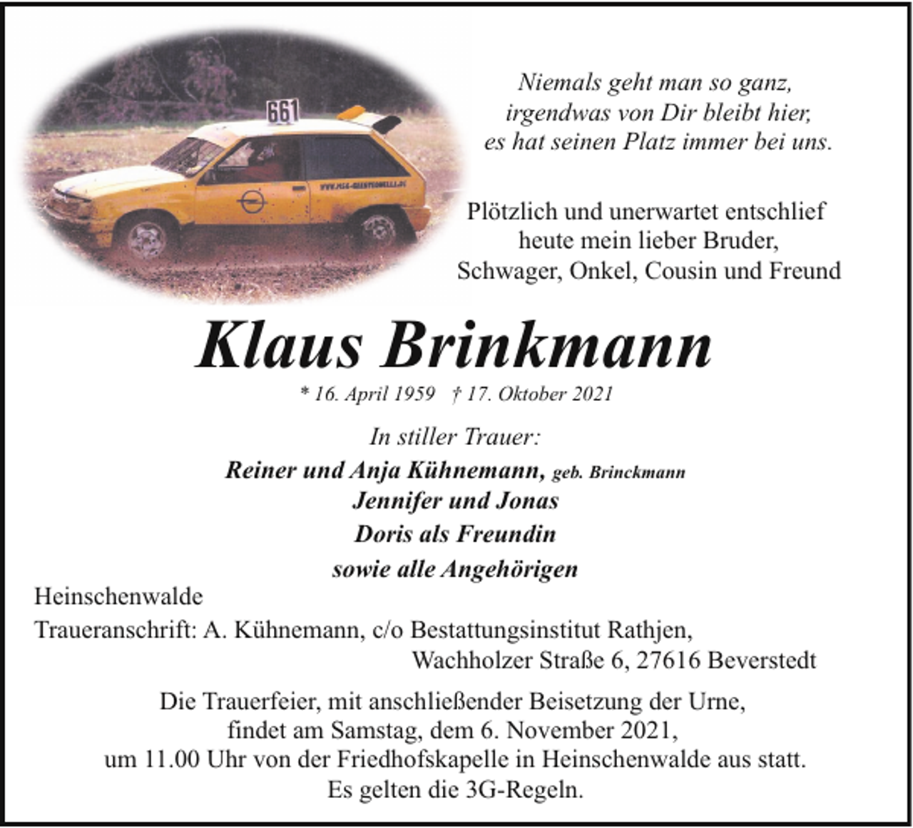 <p>Niemals geht man so ganz,<br />irgendwas von Dir bleibt hier,<br />es hat seinen Platz immer bei uns.<br />Plötzlich und unerwartet entschlief<br />heute mein lieber Bruder,<br />Schwager, Onkel, Cousin und Freund</p><p>Klaus Brinkmann<br />* 16. April 1959 † 17. Oktober 2021</p><p>In stiller Trauer:<br />Reiner und Anja Kühnemann, geb. Brinckmann<br />Jennifer und Jonas<br />Doris als Freundin<br />sowie alle Angehörigen</p><p>Heinschenwalde<br />Traueranschrift: A. Kühnemann, c/o Bestattungsinstitut Rathjen,<br />Wachholzer Straße 6, 27616 Beverstedt<br />Die Trauerfeier, mit anschließender Beisetzung der Urne,<br />findet am Samstag, dem 6. November 2021,<br />um 11.00 Uhr von der Friedhofskapelle in Heinschenwalde aus statt.<br />Es gelten die 3G-Regeln.</p>