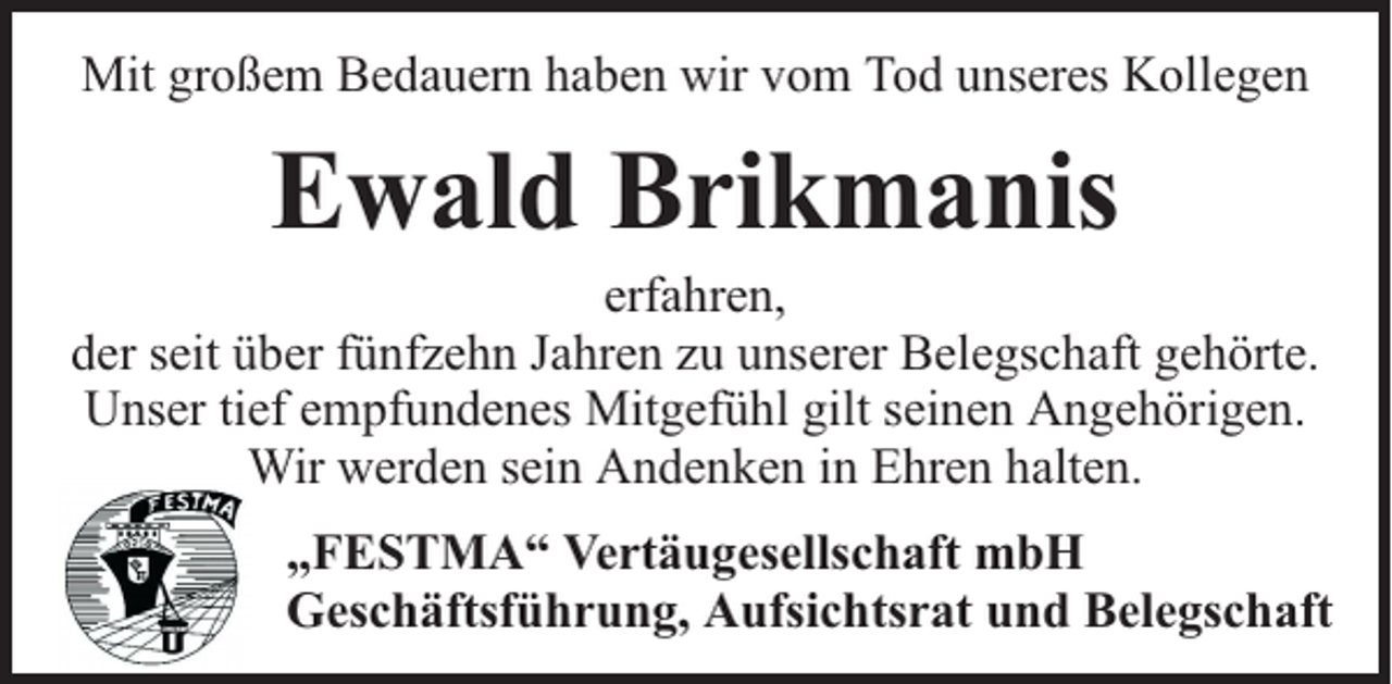 <p>Mit großem Bedauern haben wir vom Tod unseres Kollegen</p><p>Ewald Brikmanis</p><p>erfahren,<br />der seit über fünfzehn Jahren zu unserer Belegschaft gehörte.<br />Unser tief empfundenes Mitgefühl gilt seinen Angehörigen.<br />Wir werden sein Andenken in Ehren halten.<br />„FESTMA“ Vertäugesellschaft mbH<br />Geschäftsführung, Aufsichtsrat und Belegschaft</p>