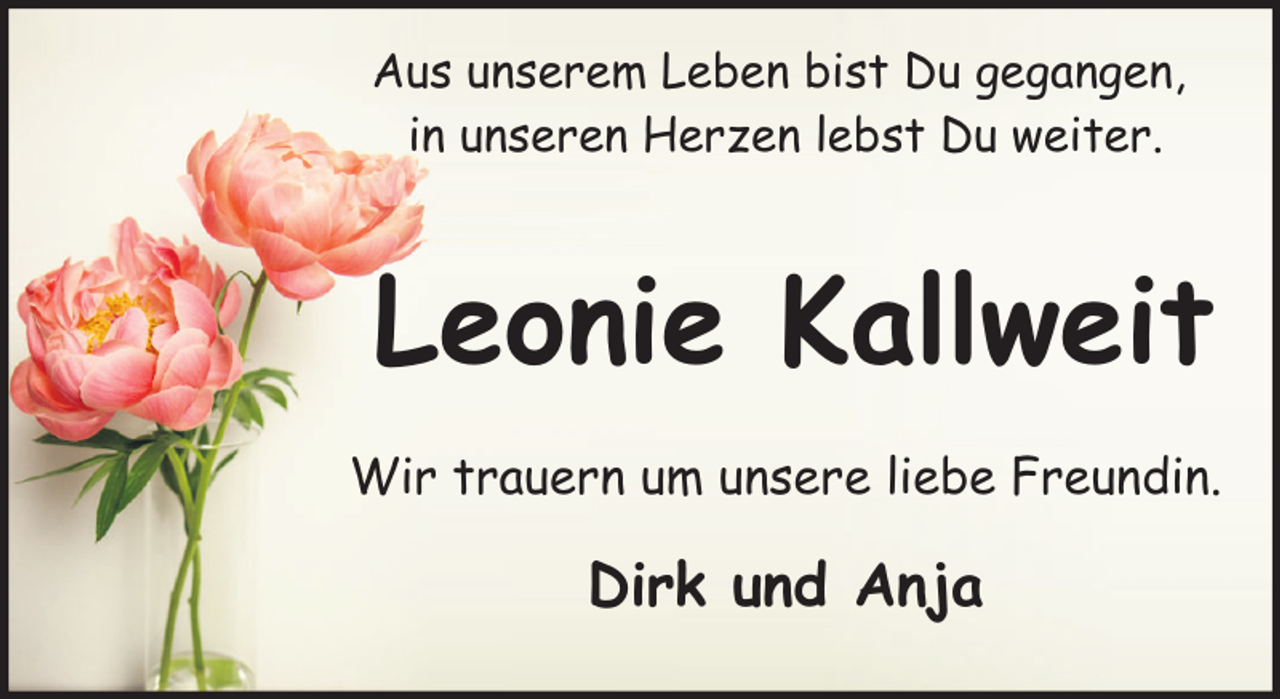 <p>Aus unserem Leben bist Du gegangen,<br />in unseren Herzen lebst Du weiter.</p><p>Leonie Kallweit<br />Wir trauern um unsere liebe Freundin.</p><p>Dirk und Anja</p>