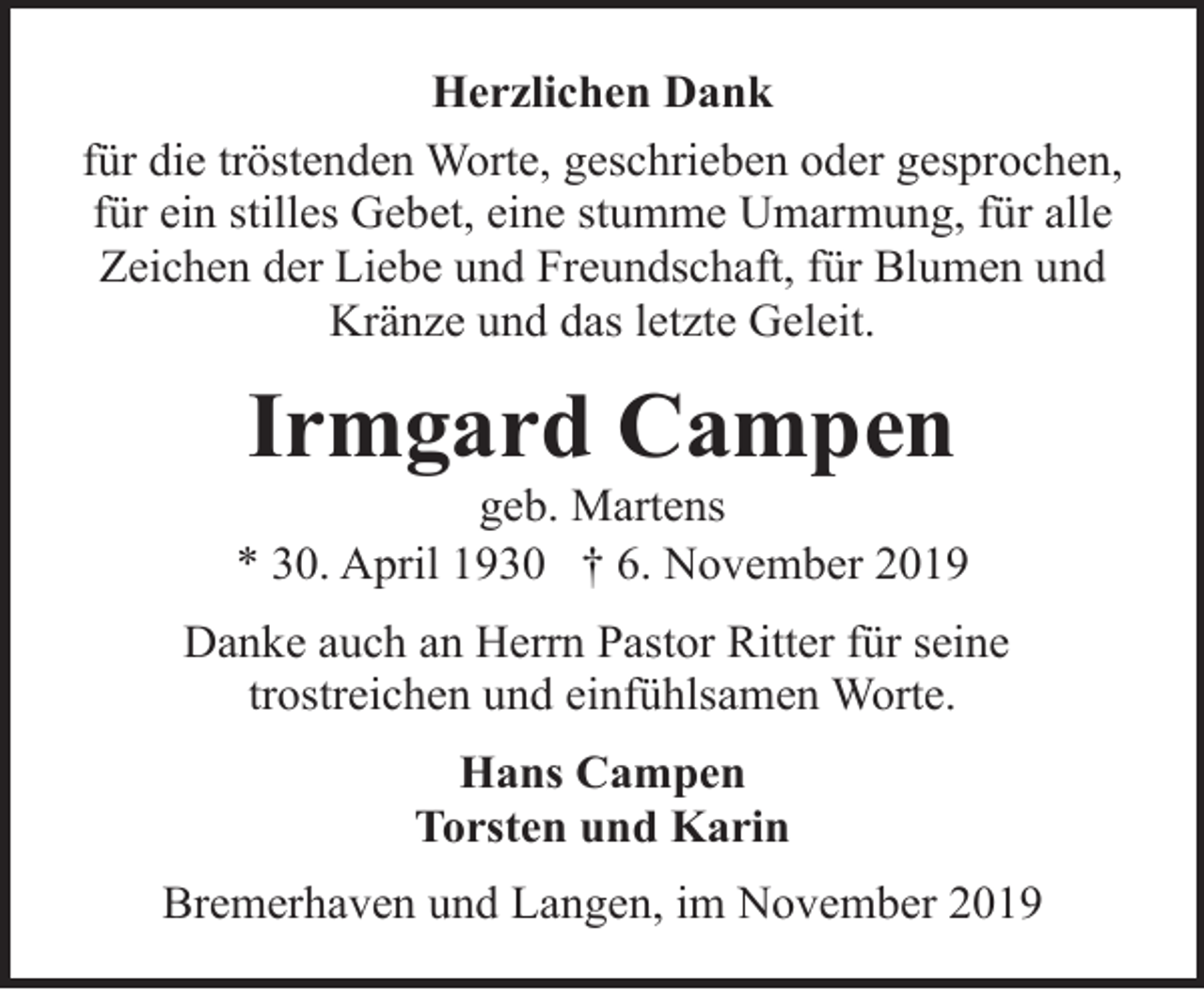 <p>Herzlichen Dank<br />für die tröstenden Worte, geschrieben oder gesprochen,<br />für ein stilles Gebet, eine stumme Umarmung, für alle<br />Zeichen der Liebe und Freundschaft, für Blumen und<br />Kränze und das letzte Geleit.</p><p>Irmgard Campen</p><p>geb. Martens<br />* 30. April 1930 † 6. November 2019<br />Danke auch an Herrn Pastor Ritter für seine<br />trostreichen und einfühlsamen Worte.<br />Hans Campen<br />Torsten und Karin<br />Bremerhaven und Langen, im November 2019</p>