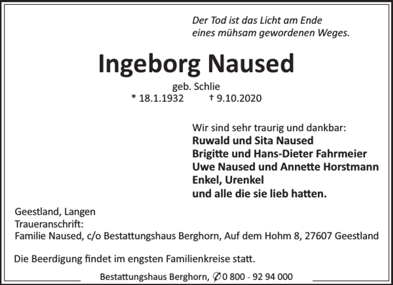 <p>Der Tod ist das Licht am Ende<br />eines mühsam gewordenen Weges.</p><p>Ingeborg Naused<br />geb. Schlie<br />* 18.1.1932<br />† 9.10.2020</p><p>Wir sind sehr traurig und dankbar:</p><p>Ruwald und Sita Naused<br />Brigi e und Hans-Dieter Fahrmeier<br />Uwe Naused und Anne e Horstmann<br />Enkel, Urenkel<br />und alle die sie lieb ha en.<br />Geestland, Langen<br />Traueranschri :<br />Familie Naused, c/o Besta ungshaus Berghorn, Auf dem Hohm 8, 27607 Geestland<br />Die Beerdigung ﬁndet im engsten Familienkreise sta .<br />Besta ungshaus Berghorn, * 0 800 - 92 94 000</p>