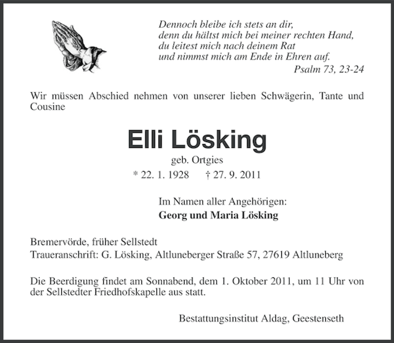 <p>Dennoch bleibe ich stets an dir,<br />denn du hältst mich bei meiner rechten Hand,<br />du leitest mich nach deinem Rat<br />und nimmst mich am Ende in Ehren auf.<br />Psalm 73, 23-24<br />Wir müssen Abschied nehmen von unserer lieben Schwägerin, Tante und<br />Cousine</p><p>Elli Lösking<br />geb. Ortgies<br />* 22. 1. 1928 † 27. 9. 2011<br />Im Namen aller Angehörigen:<br />Georg und Maria Lösking<br />Bremervörde, früher Sellstedt<br />Traueranschrift: G. Lösking, Altluneberger Straße 57, 27619 Altluneberg<br />Die Beerdigung findet am Sonnabend, dem 1. Oktober 2011, um 11 Uhr von<br />der Sellstedter Friedhofskapelle aus statt.<br />Bestattungsinstitut Aldag, Geestenseth</p>