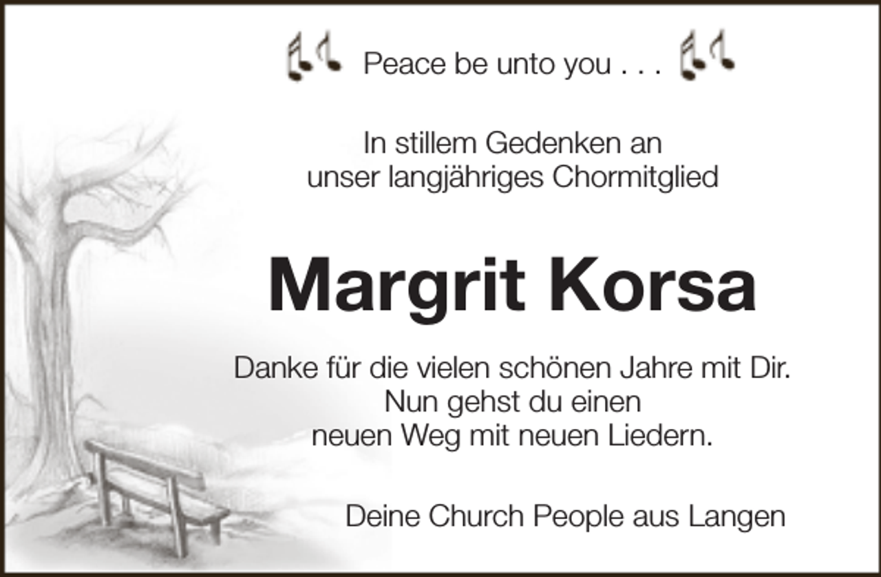 <p>Peace be unto you . . .<br />In stillem Gedenken an<br />unser langjähriges Chormitglied</p><p>Margrit Korsa<br />Danke für die vielen schönen Jahre mit Dir.<br />Nun gehst du einen<br />neuen Weg mit neuen Liedern.<br />Deine Church People aus Langen</p>