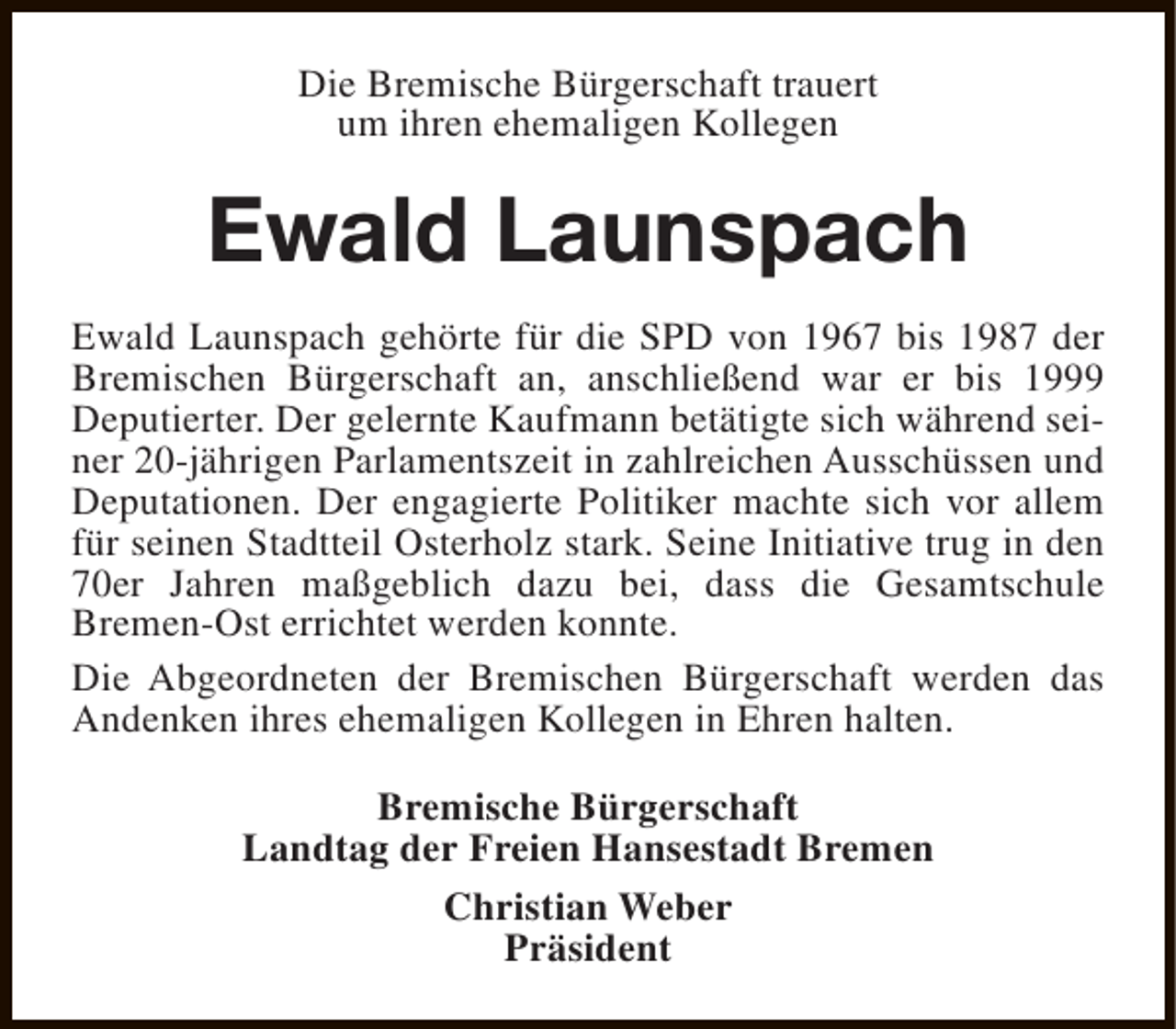 <p>Die Bremische Bürgerschaft trauert<br />um ihren ehemaligen Kollegen</p><p>Ewald Launspach<br />Ewald Launspach gehörte für die SPD von 1967 bis 1987 der<br />Bremischen Bürgerschaft an, anschließend war er bis 1999<br />Deputierter. Der gelernte Kaufmann betätigte sich während seiner 20-jährigen Parlamentszeit in zahlreichen Ausschüssen und<br />Deputationen. Der engagierte Politiker machte sich vor allem<br />für seinen Stadtteil Osterholz stark. Seine Initiative trug in den<br />70er Jahren maßgeblich dazu bei, dass die Gesamtschule<br />Bremen-Ost errichtet werden konnte.<br />Die Abgeordneten der Bremischen Bürgerschaft werden das<br />Andenken ihres ehemaligen Kollegen in Ehren halten.<br />Bremische Bürgerschaft<br />Landtag der Freien Hansestadt Bremen<br />Christian Weber<br />Präsident</p>