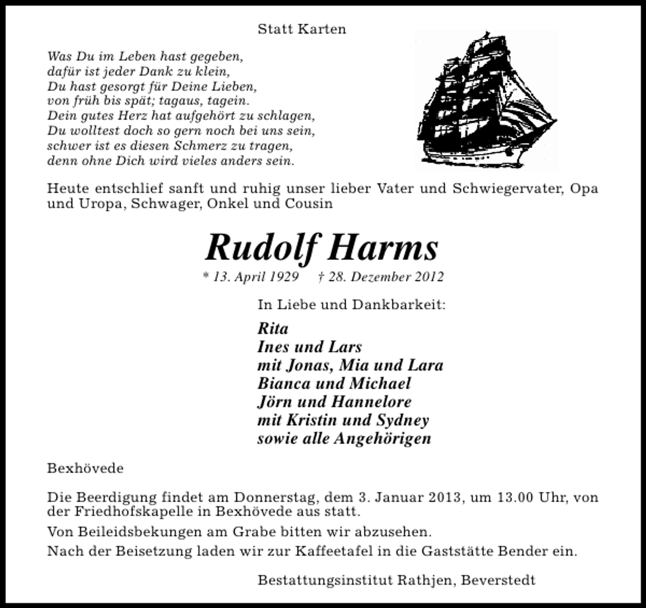 <p>Statt Karten<br />Was Du im Leben hast gegeben,<br />dafür ist jeder Dank zu klein,<br />Du hast gesorgt für Deine Lieben,<br />von früh bis spät; tagaus, tagein.<br />Dein gutes Herz hat aufgehört zu schlagen,<br />Du wolltest doch so gern noch bei uns sein,<br />schwer ist es diesen Schmerz zu tragen,<br />denn ohne Dich wird vieles anders sein.</p><p>Heute entschlief sanft und ruhig unser lieber Vater und Schwiegervater, Opa<br />und Uropa, Schwager, Onkel und Cousin</p><p>Rudolf Harms</p><p>* 13. April 1929</p><p>† 28. Dezember 2012</p><p>In Liebe und Dankbarkeit:</p><p>Rita<br />Ines und Lars<br />mit Jonas, Mia und Lara<br />Bianca und Michael<br />Jörn und Hannelore<br />mit Kristin und Sydney<br />sowie alle Angehörigen<br />Bexhövede<br />Die Beerdigung findet am Donnerstag, dem 3. Januar 2013, um 13.00 Uhr, von<br />der Friedhofskapelle in Bexhövede aus statt.<br />Von Beileidsbekungen am Grabe bitten wir abzusehen.<br />Nach der Beisetzung laden wir zur Kaffeetafel in die Gaststätte Bender ein.<br />Bestattungsinstitut Rathjen, Beverstedt</p>