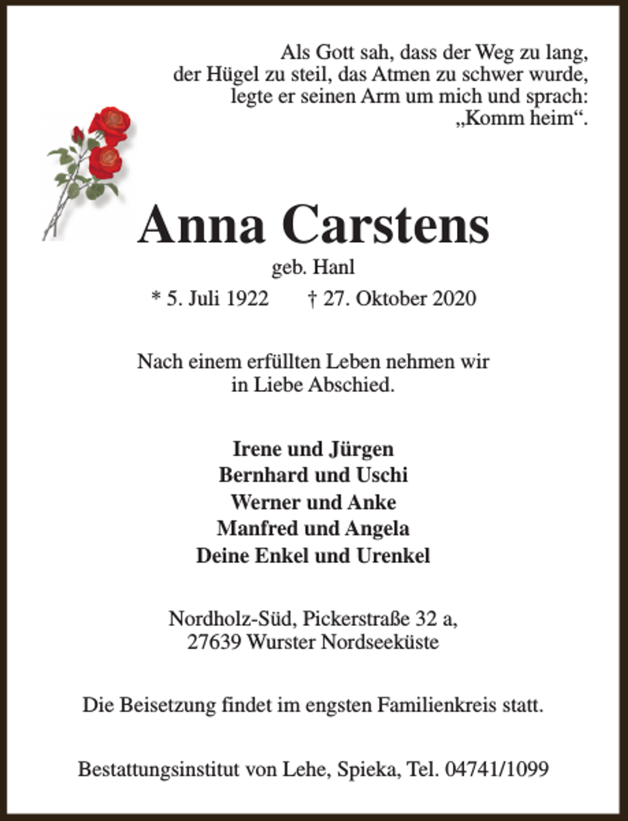 <p>Als Gott sah, dass der Weg zu lang,<br />der Hügel zu steil, das Atmen zu schwer wurde,<br />legte er seinen Arm um mich und sprach:<br />„Komm heim“.</p><p>Anna Carstens<br />* 5. Juli 1922</p><p>geb. Hanl<br />† 27. Oktober 2020</p><p>Nach einem erfüllten Leben nehmen wir<br />in Liebe Abschied.<br />Irene und Jürgen<br />Bernhard und Uschi<br />Werner und Anke<br />Manfred und Angela<br />Deine Enkel und Urenkel<br />Nordholz-Süd, Pickerstraße 32 a,<br />27639 Wurster Nordseeküste<br />Die Beisetzung findet im engsten Familienkreis statt.<br />Bestattungsinstitut von Lehe, Spieka, Tel. 04741/1099</p>