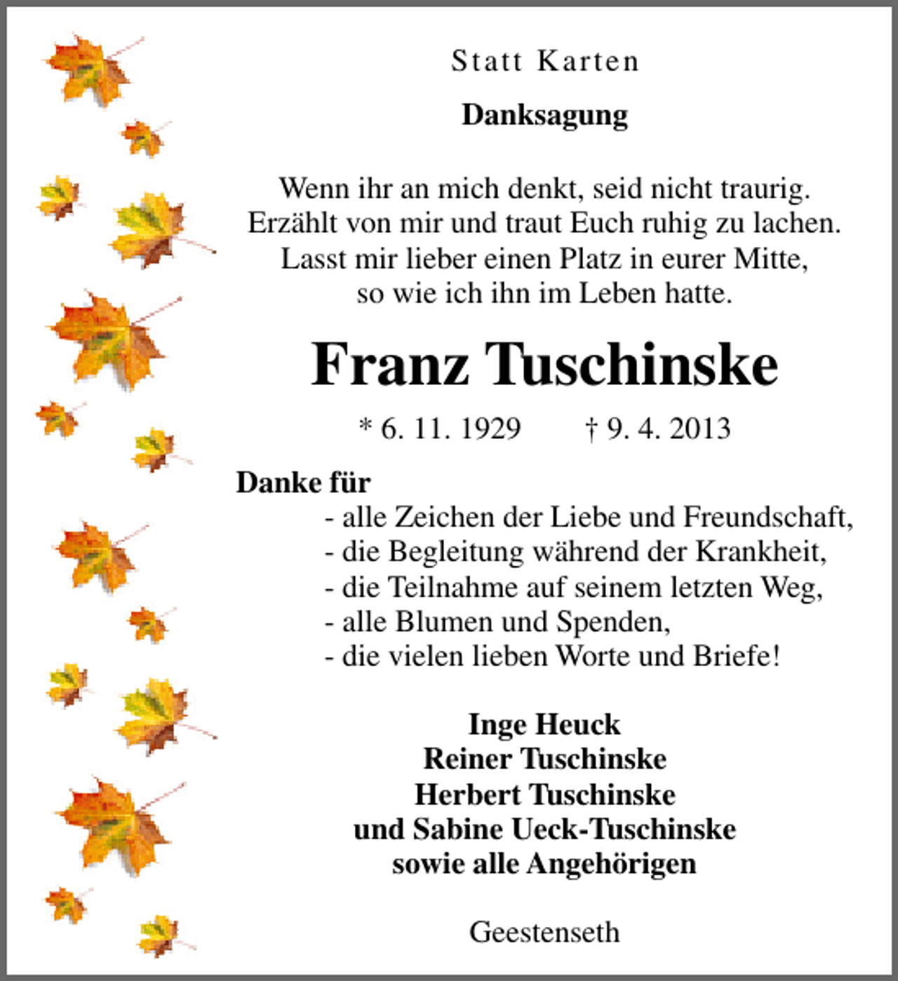 <p>Statt Karten<br />Danksagung<br />Wenn ihr an mich denkt, seid nicht traurig.<br />Erzählt von mir und traut Euch ruhig zu lachen.<br />Lasst mir lieber einen Platz in eurer Mitte,<br />so wie ich ihn im Leben hatte.</p><p>Franz Tuschinske<br />* 6. 11. 1929</p><p>† 9. 4. 2013</p><p>Danke für<br />- alle Zeichen der Liebe und Freundschaft,<br />- die Begleitung während der Krankheit,<br />- die Teilnahme auf seinem letzten Weg,<br />- alle Blumen und Spenden,<br />- die vielen lieben Worte und Briefe!<br />Inge Heuck<br />Reiner Tuschinske<br />Herbert Tuschinske<br />und Sabine Ueck-Tuschinske<br />sowie alle Angehörigen<br />Geestenseth</p>