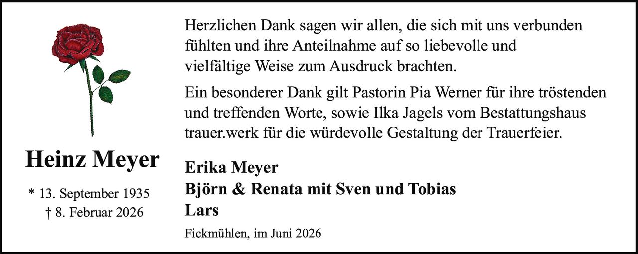 <p><strong>Heinz Meyer</strong></p>

<p>* 13. September 1935<br>† 8. Februar 2026</p>

<p>Herzlichen Dank sagen wir allen, die sich mit uns verbunden fühlten und ihre Anteilnahme auf so liebevolle und vielfältige Weise zum Ausdruck brachten.</p>

<p>Ein besonderer Dank gilt Pastorin Pia Werner für ihre tröstenden und treffenden Worte, sowie Ilka Jagels vom Bestattungshaus trauer.werk für die würdevolle Gestaltung der Trauerfeier.</p>

<p><strong>Erika Meyer</strong><br><strong>Björn & Renata mit Sven und Tobias</strong><br><strong>Lars</strong></p>

<p>Fickmühlen, im Juni 2026</p>