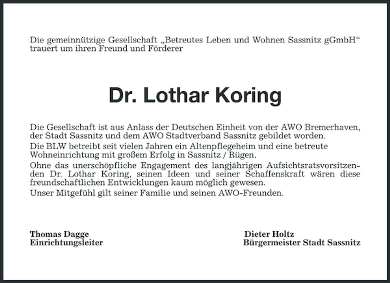 <p>Die gemeinnützige Gesellschaft „Betreutes Leben und Wohnen Sassnitz gGmbH“ trauert um ihren Freund und Förderer</p><p>Dr. Lothar Koring<br />Die Gesellschaft ist aus Anlass der Deutschen Einheit von der AWO Bremerhaven, der Stadt Sassnitz und dem AWO Stadtverband Sassnitz gebildet worden. Die BLW betreibt seit vielen Jahren ein Altenpflegeheim und eine betreute Wohneinrichtung mit großem Erfolg in Sassnitz / Rügen. Ohne das unerschöpfliche Engagement des langjährigen Aufsichtsratsvorsitzenden Dr. Lothar Koring, seinen Ideen und seiner Schaffenskraft wären diese freundschaftlichen Entwicklungen kaum möglich gewesen. Unser Mitgefühl gilt seiner Familie und seinen AWO-Freunden.</p><p>Thomas Dagge Einrichtungsleiter</p><p>Dieter Holtz Bürgermeister Stadt Sassnitz</p>