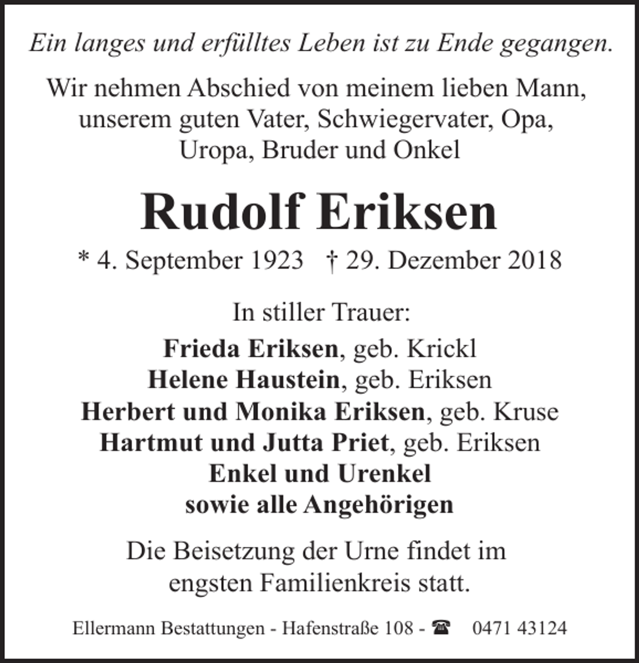 <p>Ein langes und erfülltes Leben ist zu Ende gegangen.<br />Wir nehmen Abschied von meinem lieben Mann,<br />unserem guten Vater, Schwiegervater, Opa,<br />Uropa, Bruder und Onkel</p><p>Rudolf Eriksen</p><p>* 4. September 1923 † 29. Dezember 2018<br />In stiller Trauer:<br />Frieda Eriksen, geb. Krickl<br />Helene Haustein, geb. Eriksen<br />Herbert und Monika Eriksen, geb. Kruse<br />Hartmut und Jutta Priet, geb. Eriksen<br />Enkel und Urenkel<br />sowie alle Angehörigen<br />Die Beisetzung der Urne findet im<br />engsten Familienkreis statt.<br />Ellermann Bestattungen - Hafenstraße 108 - (</p><p>0471 43124</p>