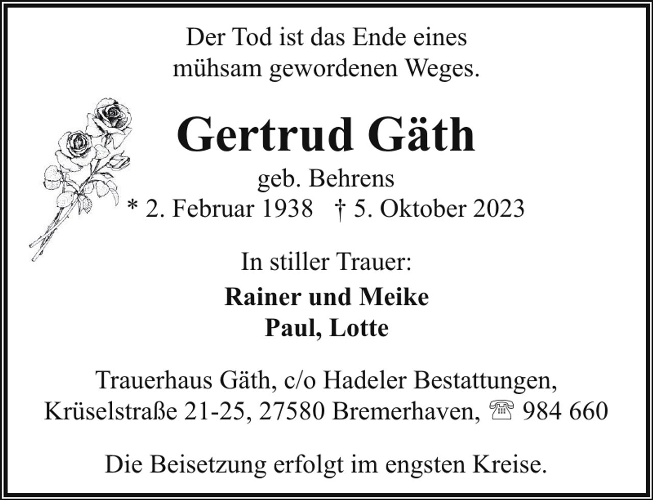 <p>Der Tod ist das Ende eines<br />mühsam gewordenen Weges.</p><p>Gertrud Gäth</p><p>geb. Behrens<br />* 2. Februar 1938 † 5. Oktober 2023<br />In stiller Trauer:<br />Rainer und Meike<br />Paul, Lotte<br />Trauerhaus Gäth, c/o Hadeler Bestattungen,<br />Krüselstraße 21-25, 27580 Bremerhaven, ' 984 660<br />Die Beisetzung erfolgt im engsten Kreise.</p>