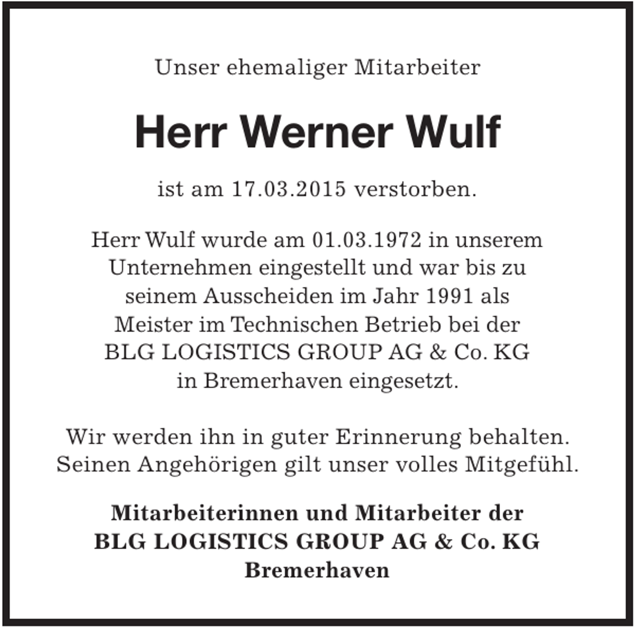 <p>Unser ehemaliger Mitarbeiter</p><p>Herr Werner Wulf<br />ist am 17.03.2015 verstorben.<br />Herr Wulf wurde am 01.03.1972 in unserem<br />Unternehmen eingestellt und war bis zu<br />seinem Ausscheiden im Jahr 1991 als<br />Meister im Technischen Betrieb bei der<br />BLG LOGISTICS GROUP AG &amp; Co. KG<br />in Bremerhaven eingesetzt.</p><p>Wir werden ihn in guter Erinnerung behalten.<br />Seinen Angehörigen gilt unser volles Mitgefühl.<br />Mitarbeiterinnen und Mitarbeiter der<br />BLG LOGISTICS GROUP AG &amp; Co. KG<br />Bremerhaven</p>