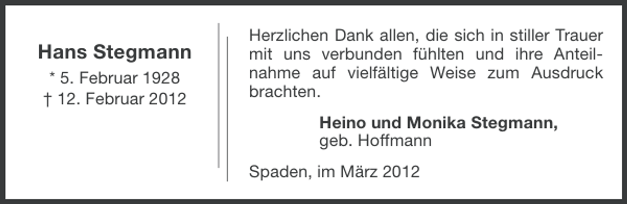 <p>Hans Stegmann<br />* 5. Februar 1928<br />† 12. Februar 2012</p><p>Herzlichen Dank allen, die sich in stiller Trauer<br />mit uns verbunden fühlten und ihre Anteilnahme auf vielfältige Weise zum Ausdruck<br />brachten.<br />Heino und Monika Stegmann,<br />geb. Hoffmann<br />Spaden, im März 2012</p>