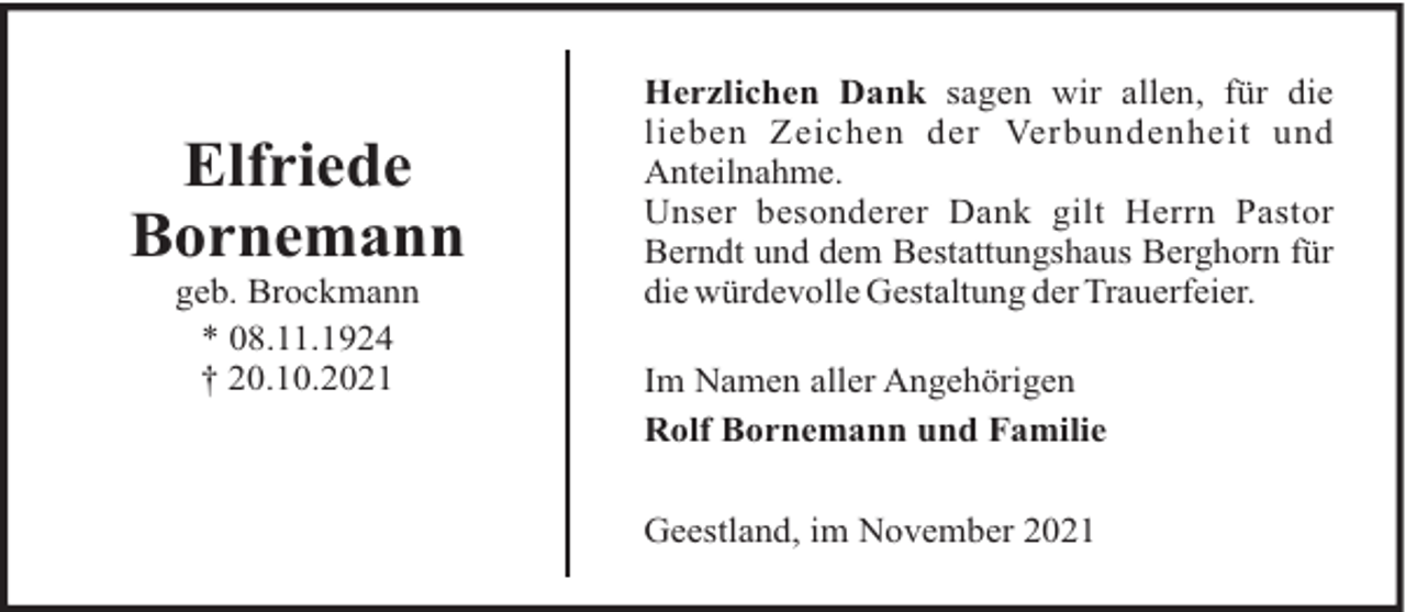 <p>Elfriede<br />Bornemann<br />geb. Brockmann<br />* 08.11.1924<br />† 20.10.2021</p><p>Herzlichen Dank sagen wir allen, für die<br />lieben Zeichen der Verbundenheit und<br />Anteilnahme.<br />Unser besonderer Dank gilt Herrn Pastor<br />Berndt und dem Bestattungshaus Berghorn für<br />die würdevolle Gestaltung der Trauerfeier.<br />Im Namen aller Angehörigen<br />Rolf Bornemann und Familie<br />Geestland, im November 2021</p>