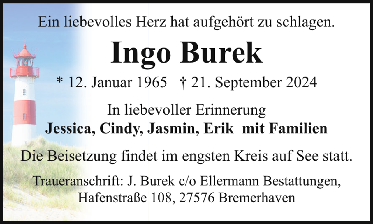 <p>Ein liebevolles Herz hat aufgehört zu schlagen.</p><p>Ingo Burek</p><p>* 12. Januar 1965 † 21. September 2024<br />In liebevoller Erinnerung<br />Jessica, Cindy, Jasmin, Erik mit Familien<br />Die Beisetzung findet im engsten Kreis auf See statt.<br />Traueranschrift: J. Burek c/o Ellermann Bestattungen,<br />Hafenstraße 108, 27576 Bremerhaven</p>