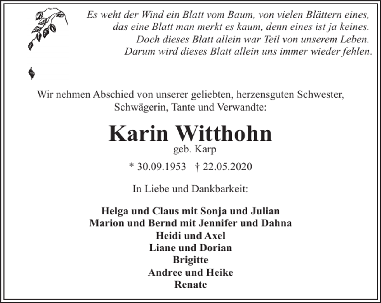 <p>Es weht der Wind ein Blatt vom Baum, von vielen Blättern eines,<br />das eine Blatt man merkt es kaum, denn eines ist ja keines.<br />Doch dieses Blatt allein war Teil von unserem Leben.<br />Darum wird dieses Blatt allein uns immer wieder fehlen.</p><p>Wir nehmen Abschied von unserer geliebten, herzensguten Schwester,<br />Schwägerin, Tante und Verwandte:</p><p>Karin Witthohn<br />geb. Karp</p><p>* 30.09.1953 † 22.05.2020<br />In Liebe und Dankbarkeit:<br />Helga und Claus mit Sonja und Julian<br />Marion und Bernd mit Jennifer und Dahna<br />Heidi und Axel<br />Liane und Dorian<br />Brigitte<br />Andree und Heike<br />Renate</p>
