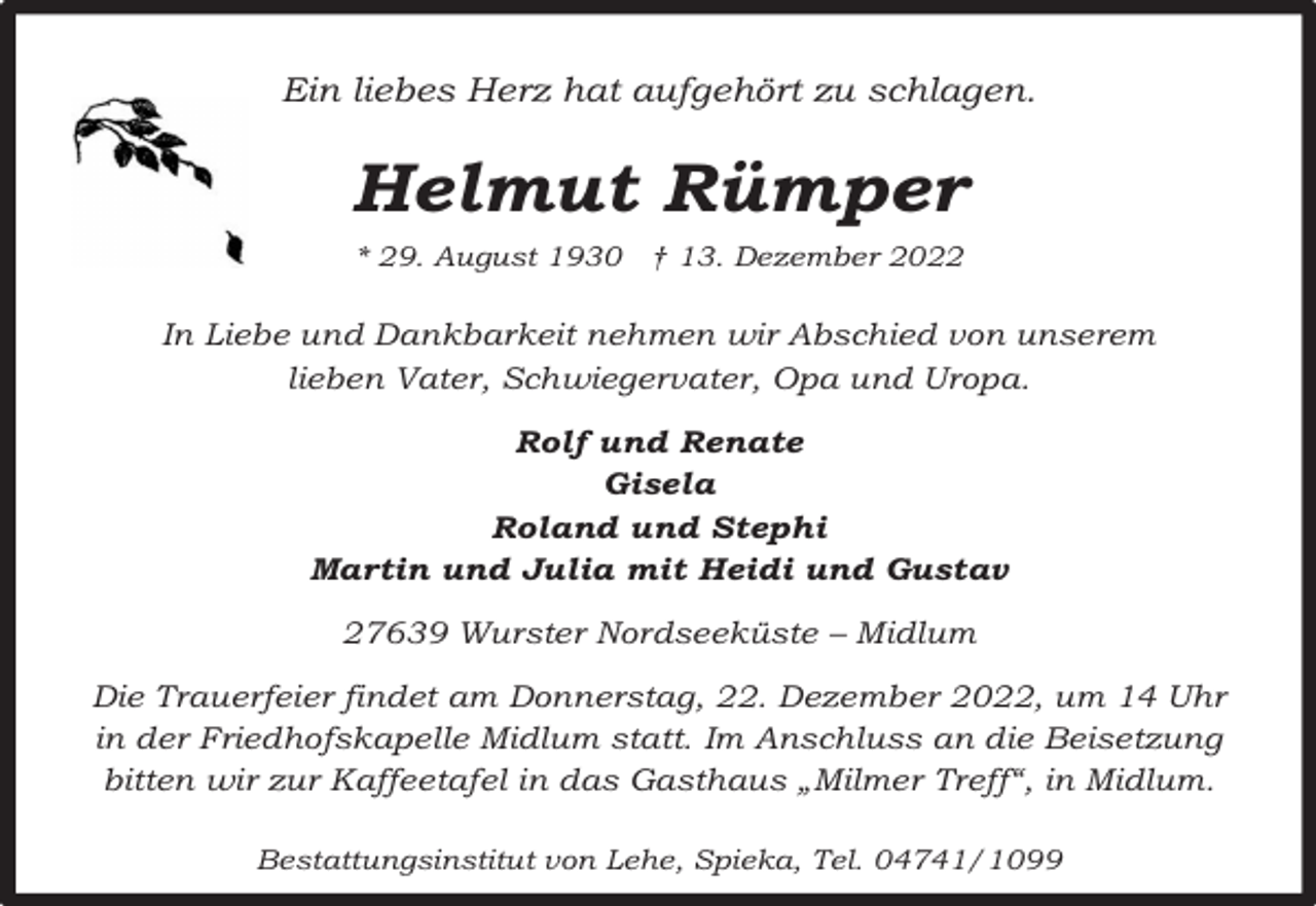 <p>Ein liebes Herz hat aufgehört zu schlagen.</p><p>Helmut Rümper<br />* 29. August 1930 † 13. Dezember 2022</p><p>In Liebe und Dankbarkeit nehmen wir Abschied von unserem<br />lieben Vater, Schwiegervater, Opa und Uropa.<br />Rolf und Renate<br />Gisela<br />Roland und Stephi<br />Martin und Julia mit Heidi und Gustav<br />27639 Wurster Nordseeküste – Midlum<br />Die Trauerfeier findet am Donnerstag, 22. Dezember 2022, um 14 Uhr<br />in der Friedhofskapelle Midlum statt. Im Anschluss an die Beisetzung<br />bitten wir zur Kaffeetafel in das Gasthaus „Milmer Treff“, in Midlum.<br />Bestattungsinstitut von Lehe, Spieka, Tel. 04741/1099</p>
